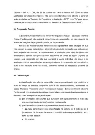 Decreto – Lei N.º 1.044, de 21 de outubro de 1968 e Parecer N.º 06/98 as faltas
justificadas por atestados médicos, não serão consideradas neste cálculo e, para tal,
serão anotadas no “Registro de Freqüência e Avaliação – RFA”, com “FJ” para serem
cadastradas e computadas corretamente no Sistema de Gestão Escolar – SGED.
9.4 Progressão Parcial:
A Escola Municipal Professora Miracy Rodrigues de Araújo – Educação Infantil e
Ensino Fundamental, não adotará como forma de progressão, em seu sistema de
avaliação, o regime de progressão parcial, ou dependência.
No caso de receber alunos transferidos que apresentem essa situação em sua
vida escolar, a equipe pedagógico – administrativa instituirá comissão para elaborar um
plano especial de estudos, acompanhamento e avaliação para a(s) disciplinas em
dependência, sempre que possível com freqüência em aulas de apoio. O plano de
estudos será registrado em ata que comporá a pasta individual do aluno e os
resultados obtidos nas avaliações serão registrados na documentação escolar oficial do
aluno e no Relatório Final da escola, conforme normas do respectivo Sistema de
Ensino.
9.5 Classificação
A classificação dos alunos, entendida como o procedimento que posiciona o
aluno na etapa de estudos compatível com o seu desenvolvimento, acontecerá na
Escola Municipal Professora Miracy Rodrigues de Araújo – Educação Infantil e Ensino
Fundamental, com anuência dos pais ou responsáveis, atendendo legislação vigente e
de acordo com as seguintes especificações:
a) por promoção: para alunos que cursaram com aproveitamento o Ciclo (ou
ano, na organização seriada) anterior, nesta escola;
b) por transferência para alunos procedentes de outras escolas:
• do País: considerando sua classificação no sistema de 8 (oito) ou de 9
(nove) anos de duração, de acordo com critérios de adequação idade / ano /
série ou ciclo escolar:
• do exterior:
156
 