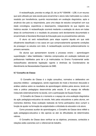 A reclassificação, prevista no artigo 23, da Lei N.º 9394/96 – LDB, é um recurso
que será utilizado por esta escola para encaminhar o aluno nela matriculado ou o aluno
recebido por transferência, quando recomendado em avaliação diagnóstica, após a
anuência dos pais ou responsáveis, para uma etapa de estudos compatível com sua
idade cronológica, experiência e desempenho, independente do que registre seu
histórico escolar. A reclassificação ocorrerá mediante a avaliação do aluno em todas
áreas do conhecimento e o resultado do processo será devidamente documentado e
encaminhado à Secretaria Municipal da Educação para os procedimentos cabíveis.
O aluno só será reclassificado para etapa superior àquela em que está
oficialmente classificado e nos casos em que comprovadamente apresente condições
de prosseguir os estudos com êxito. A reclassificação ocorrerá preferencialmente no
primeiro semestre.
Os alunos que apresentarem durante o processo ensino – aprendizagem
superdotação / altas habilidades / talentos comprovados em avaliação realizada por
profissionais habilitados para tal e já matriculados no Ensino Fundamental serão
reclassificados atendendo legislação vigente e diretrizes da Coordenadoria de
Atendimento às Necessidades Especiais da SME.
9.7 Conselho de Classe
O Conselho de Classe é o órgão consultivo, normativo e deliberativo em
assuntos didático – pedagógicos, sendo organizado de modo a favorecer discussão e
análise coletiva sobre os resultados de aprendizagem obtidos pelos alunos, tendo em
vista a prática pedagógica desenvolvida pela escola. É um espaço de reflexão
instaurado sistematicamente na escola, com a participação da Equipe Escolar.
O Conselho de Classe é o momento e o espaço de uma avaliação diagnóstica
da ação pedagógico-educativa da escola, feito pelos educadores e pelos alunos, em
momentos distintos. Essa avaliação realizada de forma participativa deve cumprir a
função de ajudar na formação da subjetividade e criticidade do educador e do aluno.
Como processo auxiliar de aprendizagens, o Conselho de Classe deve refletir a
ação pedagógico-educativa e não apenas se ater às dificuldades de determinados
valores.
O Conselho de Classe deve verificar se os objetivos, processos, conteúdos e
relações estão coerentes com o referencial de trabalho.
158
 