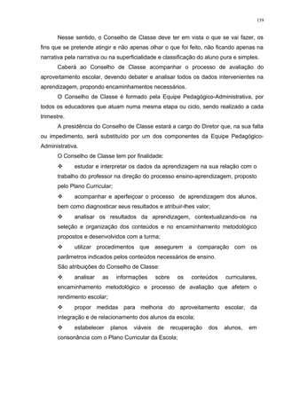 Nesse sentido, o Conselho de Classe deve ter em vista o que se vai fazer, os
fins que se pretende atingir e não apenas olhar o que foi feito, não ficando apenas na
narrativa pela narrativa ou na superficialidade e classificação do aluno pura e simples.
Caberá ao Conselho de Classe acompanhar o processo de avaliação do
aproveitamento escolar, devendo debater e analisar todos os dados intervenientes na
aprendizagem, propondo encaminhamentos necessários.
O Conselho de Classe é formado pela Equipe Pedagógico-Administrativa, por
todos os educadores que atuam numa mesma etapa ou ciclo, sendo realizado a cada
trimestre.
A presidência do Conselho de Classe estará a cargo do Diretor que, na sua falta
ou impedimento, será substituído por um dos componentes da Equipe Pedagógico-
Administrativa.
O Conselho de Classe tem por finalidade:
 estudar e interpretar os dados da aprendizagem na sua relação com o
trabalho do professor na direção do processo ensino-aprendizagem, proposto
pelo Plano Curricular;
 acompanhar e aperfeiçoar o processo de aprendizagem dos alunos,
bem como diagnosticar seus resultados e atribuir-lhes valor;
 analisar os resultados da aprendizagem, contextualizando-os na
seleção e organização dos conteúdos e no encaminhamento metodológico
propostos e desenvolvidos com a turma;
 utilizar procedimentos que assegurem a comparação com os
parâmetros indicados pelos conteúdos necessários de ensino.
São atribuições do Conselho de Classe:
 analisar as informações sobre os conteúdos curriculares,
encaminhamento metodológico e processo de avaliação que afetem o
rendimento escolar;
 propor medidas para melhoria do aproveitamento escolar, da
integração e de relacionamento dos alunos da escola;
 estabelecer planos viáveis de recuperação dos alunos, em
consonância com o Plano Curricular da Escola;
159
 
