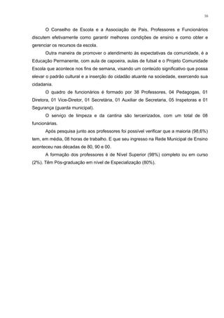 O Conselho de Escola e a Associação de Pais, Professores e Funcionários
discutem efetivamente como garantir melhores condições de ensino e como obter e
gerenciar os recursos da escola.
Outra maneira de promover o atendimento às expectativas da comunidade, é a
Educação Permanente, com aula de capoeira, aulas de futsal e o Projeto Comunidade
Escola que acontece nos fins de semana, visando um conteúdo significativo que possa
elevar o padrão cultural e a inserção do cidadão atuante na sociedade, exercendo sua
cidadania.
O quadro de funcionários é formado por 38 Professores, 04 Pedagogas, 01
Diretora, 01 Vice-Diretor, 01 Secretária, 01 Auxiliar de Secretaria, 05 Inspetoras e 01
Segurança (guarda municipal).
O serviço de limpeza e da cantina são terceirizados, com um total de 08
funcionárias.
Após pesquisa junto aos professores foi possível verificar que a maioria (98,6%)
tem, em média, 08 horas de trabalho. E que seu ingresso na Rede Municipal de Ensino
aconteceu nas décadas de 80, 90 e 00.
A formação dos professores é de Nível Superior (98%) completo ou em curso
(2%). Têm Pós-graduação em nível de Especialização (80%).
16
 
