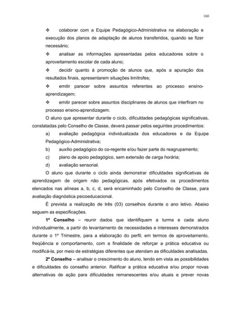  colaborar com a Equipe Pedagógico-Administrativa na elaboração e
execução dos planos de adaptação de alunos transferidos, quando se fizer
necessário;
 analisar as informações apresentadas pelos educadores sobre o
aproveitamento escolar de cada aluno;
 decidir quanto à promoção de alunos que, após a apuração dos
resultados finais, apresentarem situações limítrofes;
 emitir parecer sobre assuntos referentes ao processo ensino-
aprendizagem;
 emitir parecer sobre assuntos disciplinares de alunos que interfiram no
processo ensino-aprendizagem.
O aluno que apresentar durante o ciclo, dificuldades pedagógicas significativas,
constatadas pelo Conselho de Classe, deverá passar pelos seguintes procedimentos:
a) avaliação pedagógica individualizada dos educadores e da Equipe
Pedagógico-Administrativa;
b) auxílio pedagógico do co-regente e/ou fazer parte do reagrupamento;
c) plano de apoio pedagógico, sem extensão de carga horária;
d) avaliação sensorial.
O aluno que durante o ciclo ainda demonstrar dificuldades significativas de
aprendizagem de origem não pedagógicas, após efetivados os procedimentos
elencados nas alíneas a, b, c, d, será encaminhado pelo Conselho de Classe, para
avaliação diagnóstica psicoeducacional.
É prevista a realização de três (03) conselhos durante o ano letivo. Abaixo
seguem as especificações.
1º Conselho – reunir dados que identifiquem a turma e cada aluno
individualmente, a partir do levantamento de necessidades e interesses demonstrados
durante o 1º Trimestre, para a elaboração do perfil, em termos de aproveitamento,
freqüência e comportamento, com a finalidade de reforçar a prática educativa ou
modificá-la, por meio de estratégias diferentes que atendam as dificuldades analisadas.
2º Conselho – analisar o crescimento do aluno, tendo em vista as possibilidades
e dificuldades do conselho anterior. Ratificar a prática educativa e/ou propor novas
alternativas de ação para dificuldades remanescentes e/ou atuais e prever novas
160
 
