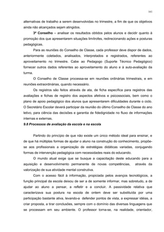 alternativas de trabalho a serem desenvolvidas no trimestre, a fim de que os objetivos
ainda não alcançados sejam atingidos.
3º Conselho – analisar os resultados obtidos pelos alunos e decidir quanto à
promoção dos que apresentarem situações limítrofes, redirecionando ações e posturas
pedagógicas.
Para as reuniões do Conselho de Classe, cada professor deve dispor de dados,
anteriormente coletados, analisados, interpretados e registrados, referentes ao
aproveitamento no trimestre. Cabe ao Pedagogo (Suporte Técnico Pedagógico)
fornecer outros dados referentes ao aproveitamento do aluno e à auto-avaliação da
turma.
O Conselho de Classe processa-se em reuniões ordinárias trimestrais, e em
reuniões extraordinárias, quando necessário.
Os registros são feitos através de ata, de ficha específica para registros das
avaliações e fichas de registro dos aspectos afetivos e psicossociais, bem como o
plano de apoio pedagógico dos alunos que apresentarem dificuldades durante o ciclo.
O Secretário Escolar deverá participar da reunião do último Conselho de Classe do ano
letivo, para ciência das decisões e garantia de fidedignidade no fluxo de informações
internas e externas.
9.8 Processos de avaliação da escola e na escola
Partindo do princípio de que não existe um único método ideal para ensinar, e
de que há múltiplas formas de ajudar o aluno na construção do conhecimento, propõe-
se aos profissionais a organização de estratégias didáticas variadas, conjugando
formas de intervenção pedagógica com necessidades reais do educando.
O mundo atual exige que se busque a capacitação deste educando para a
aquisição e desenvolvimento permanente de novas competências, através da
valorização de sua atividade mental construtiva.
Com o acesso fácil à informação, propiciada pelos avanços tecnológicos, a
função principal da escola deixou de ser a de somente informar, mas sobretudo, a de
ajudar ao aluno a pensar, a refletir e a concluir. A passividade relativa que
caracterizava sua postura na escola de ontem deve ser substituída por uma
participação bastante ativa, levando-a defender pontos de vista, a expressar idéias, a
criar proposta, a tirar conclusões, sempre com o domínio das diversas linguagens que
se processam em seu ambiente. O professor torna-se, na realidade, orientador,
161
 