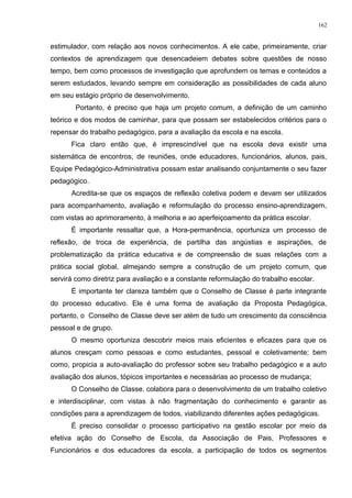 estimulador, com relação aos novos conhecimentos. A ele cabe, primeiramente, criar
contextos de aprendizagem que desencadeiem debates sobre questões de nosso
tempo, bem como processos de investigação que aprofundem os temas e conteúdos a
serem estudados, levando sempre em consideração as possibilidades de cada aluno
em seu estágio próprio de desenvolvimento.
Portanto, é preciso que haja um projeto comum, a definição de um caminho
teórico e dos modos de caminhar, para que possam ser estabelecidos critérios para o
repensar do trabalho pedagógico, para a avaliação da escola e na escola.
Fica claro então que, é imprescindível que na escola deva existir uma
sistemática de encontros, de reuniões, onde educadores, funcionários, alunos, pais,
Equipe Pedagógico-Administrativa possam estar analisando conjuntamente o seu fazer
pedagógico.
Acredita-se que os espaços de reflexão coletiva podem e devam ser utilizados
para acompanhamento, avaliação e reformulação do processo ensino-aprendizagem,
com vistas ao aprimoramento, à melhoria e ao aperfeiçoamento da prática escolar.
É importante ressaltar que, a Hora-permanência, oportuniza um processo de
reflexão, de troca de experiência, de partilha das angústias e aspirações, de
problematização da prática educativa e de compreensão de suas relações com a
prática social global, almejando sempre a construção de um projeto comum, que
servirá como diretriz para avaliação e a constante reformulação do trabalho escolar.
É importante ter clareza também que o Conselho de Classe é parte integrante
do processo educativo. Ele é uma forma de avaliação da Proposta Pedagógica,
portanto, o Conselho de Classe deve ser além de tudo um crescimento da consciência
pessoal e de grupo.
O mesmo oportuniza descobrir meios mais eficientes e eficazes para que os
alunos cresçam como pessoas e como estudantes, pessoal e coletivamente; bem
como, propicia a auto-avaliação do professor sobre seu trabalho pedagógico e a auto
avaliação dos alunos, tópicos importantes e necessárias ao processo de mudança;
O Conselho de Classe, colabora para o desenvolvimento de um trabalho coletivo
e interdisciplinar, com vistas à não fragmentação do conhecimento e garantir as
condições para a aprendizagem de todos, viabilizando diferentes ações pedagógicas.
É preciso consolidar o processo participativo na gestão escolar por meio da
efetiva ação do Conselho de Escola, da Associação de Pais, Professores e
Funcionários e dos educadores da escola, a participação de todos os segmentos
162
 