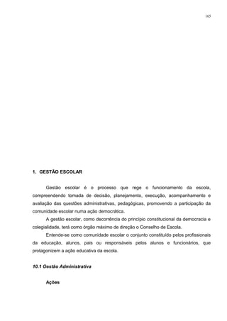 1. GESTÃO ESCOLAR
Gestão escolar é o processo que rege o funcionamento da escola,
compreendendo tomada de decisão, planejamento, execução, acompanhamento e
avaliação das questões administrativas, pedagógicas, promovendo a participação da
comunidade escolar numa ação democrática.
A gestão escolar, como decorrência do princípio constitucional da democracia e
colegialidade, terá como órgão máximo de direção o Conselho de Escola.
Entende-se como comunidade escolar o conjunto constituído pelos profissionais
da educação, alunos, pais ou responsáveis pelos alunos e funcionários, que
protagonizem a ação educativa da escola.
10.1 Gestão Administrativa
Ações
165
 
