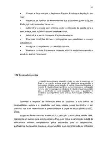 • Cumprir e fazer cumprir o Regimento Escolar, Estatutos e legislação em
vigor;
• Organizar os horários de Permanências dos educadores junto à Equipe
Pedagógico-Administrativa da escola;
• Administrar a escola com critérios, ceder a utilização da escola para a
comunidade, com a aprovação do Conselho Escolar;
• Administrar a escola consoante à legislação vigente;
• Promover condições técnico – pedagógicas que possibilitem o avanço
educacional;
• Assegurar o cumprimento do calendário escolar;
• Realizar o controle dos recursos materiais e físicos existentes na escola e
provê-la, quando necessário.
10.2 Gestão democrática
...a gestão democrática da educação é, hoje, um valor já consagrado no
Brasil e no mundo, embora ainda não totalmente compreendido e
incorporado à prática social global e à prática educacional brasileira e
mundial. È indubitável sua importância como um recurso de participação
humana e de formação para a cidadania. È indubitável sua necessidade
para a construção de uma sociedade mais justa e igualitária. É
indubitável sua importância como fonte de humanização. (FERREIRA,
2000)
Aprender a respeitar as diferenças entre os cidadãos, a não aceitar as
desigualdades sociais e a possibilitar que cada pessoa possa demonstrar e ser
atendido nas suas necessidades e potencialidades é papel da escola (BRASIL/MEC,
2004)
A gestão democrática do ensino público, princípio constitucional desde 1988,
representa um avanço para a democracia no País, pois traduz a participação cidadã da
comunidade escolar, compreendida pelos estudantes, pais ou responsáveis,
professores, funcionários, direção e, da comunidade local, compreendida por entidades
166
 