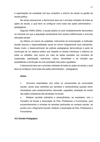 e organizações da sociedade civil que compõem o entorno da escola na gestão da
escola pública.
No campo educacional, a democracia deve ser o princípio norteador de todas as
ações da escola, a qual deve se configurar como base das ações administrativo –
pedagógicas.
Segundo PARO (2004), a escola pública só será verdadeiramente democrática
no momento em que a população escolarizável tiver acesso indiferenciado a uma boa
educação escolar.
Ao efetivar um ensino de qualidade, instrumento de emancipação, a instituição
escolar assume a responsabilidade social em formar integralmente seus estudantes.
Desse modo, o desenvolvimento de práticas pedagógicas democráticas é parte da
construção de um sistema político que respeita os direitos individuais e coletivos de
todos os cidadãos. Isso ocorre por meio de ações pautadas nos conceitos de
cooperação, participação, autonomia, cultura, diversidade e de inclusão que
possibilitarão a construção de uma sociedade mais justa e igualitária.
A democracia deve ser o princípio norteador de todas as ações da escola, a qual
deve se configurar como base das ações administrativo – pedagógicas.
Ações
• Convocar assembléias com todos os componentes da comunidade
escolar, sendo duas ordinárias por semestre e extraordinárias quantas forem
necessárias, para esclarecimentos, discussão, sugestões, prestação de contas
das ações norteadoras das atividades na escola.
• Realizar reuniões ordinárias e extraordinárias, se necessário, com o
Conselho de Escola e Associação de Pais, Professores e Funcionários, para
encaminhamentos e tomadas de decisões pertinentes ao contexto escolar, de
acordo com o Regimento Escolar, Estatuto e Associação de Pais, Professores e
Funcionários.
10.3 Gestão Pedagógica
167
 