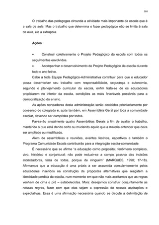 O trabalho das pedagogas circunda a atividade mais importante da escola que é
a sala de aula. Mas o trabalho que determina o fazer pedagógico não se limita à sala
de aula, ele a extrapola.
Ações
• Construir coletivamente o Projeto Pedagógico da escola com todos os
seguimentos envolvidos.
• Acompanhar o desenvolvimento do Projeto Pedagógico da escola durante
todo o ano letivo.
Cabe a toda Equipe Pedagógico-Administrativa contribuir para que o educador
possa desenvolver seu trabalho com responsabilidade, segurança e autonomia,
segundo o planejamento curricular da escola, enfim trata-se de os educadores
propiciarem no interior da escola, condições as mais favoráveis possíveis para a
democratização do ensino.
As ações norteadoras desta administração serão decididas prioritariamente por
consenso do colegiado e, após também, em Assembléia Geral por toda a comunidade
escolar, devendo ser cumpridas por todos.
Far-se-ão anualmente quatro Assembléias Gerais a fim de avaliar o trabalho,
mantendo o que está dando certo ou mudando aquilo que a maioria entender que deva
ser ampliado ou modificado.
Além de assembléias e reuniões, eventos festivos, esportivos e também o
Programa Comunidade Escola contribuirão para a integração escola-comunidade.
É necessário que se afirme “a educação como proposital, fenômeno complexo,
vivo, histórico e conjuntural: não pode reduzir-se a campo passivo das incisões
atomizadoras, terra de todos, porque de ninguém” (MARQUES, 1990; 17-18).
Afirmamos que a educação é uma práxis a ser assumida conscientemente pelos
educadores inseridos na construção de propostas alternativas que resgatem a
identidade perdida da escola, num momento em que não mais aceitamos que as regras
venham de cima e pré – estabelecidas. Mais: desejamos construir conjuntamente as
nossas regras, fazer com que elas sejam a expressão de nossas aspirações e
expectativas. Essa é uma afirmação necessária quando se discute a delimitação de
168
 
