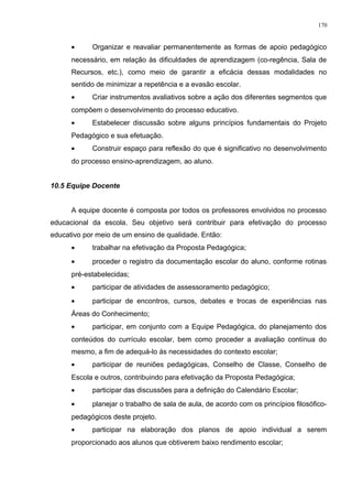 • Organizar e reavaliar permanentemente as formas de apoio pedagógico
necessário, em relação às dificuldades de aprendizagem (co-regência, Sala de
Recursos, etc.), como meio de garantir a eficácia dessas modalidades no
sentido de minimizar a repetência e a evasão escolar.
• Criar instrumentos avaliativos sobre a ação dos diferentes segmentos que
compõem o desenvolvimento do processo educativo.
• Estabelecer discussão sobre alguns princípios fundamentais do Projeto
Pedagógico e sua efetuação.
• Construir espaço para reflexão do que é significativo no desenvolvimento
do processo ensino-aprendizagem, ao aluno.
10.5 Equipe Docente
A equipe docente é composta por todos os professores envolvidos no processo
educacional da escola. Seu objetivo será contribuir para efetivação do processo
educativo por meio de um ensino de qualidade. Então:
• trabalhar na efetivação da Proposta Pedagógica;
• proceder o registro da documentação escolar do aluno, conforme rotinas
pré-estabelecidas;
• participar de atividades de assessoramento pedagógico;
• participar de encontros, cursos, debates e trocas de experiências nas
Áreas do Conhecimento;
• participar, em conjunto com a Equipe Pedagógica, do planejamento dos
conteúdos do currículo escolar, bem como proceder a avaliação contínua do
mesmo, a fim de adequá-lo às necessidades do contexto escolar;
• participar de reuniões pedagógicas, Conselho de Classe, Conselho de
Escola e outros, contribuindo para efetivação da Proposta Pedagógica;
• participar das discussões para a definição do Calendário Escolar;
• planejar o trabalho de sala de aula, de acordo com os princípios filosófico-
pedagógicos deste projeto.
• participar na elaboração dos planos de apoio individual a serem
proporcionado aos alunos que obtiverem baixo rendimento escolar;
170
 
