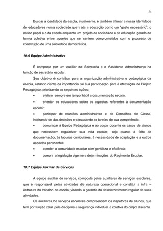 Buscar a identidade da escola, atualmente, é também afirmar a nossa identidade
de educadores numa sociedade que trata a educação como um “gasto necessário”, o
nosso papel e o da escola enquanto um projeto de sociedade e de educação gerado de
forma coletiva entre aqueles que se sentem comprometidos com o processo de
construção de uma sociedade democrática.
10.6 Equipe Administrativa
É composto por um Auxiliar de Secretaria e o Assistente Administrativo na
função de secretário escolar.
Seu objetivo é contribuir para a organização administrativa e pedagógica da
escola, estando ciente da importância de sua participação para a efetivação do Projeto
Pedagógico, priorizando as seguintes ações:
• efetivar sempre em tempo hábil a documentação escolar;
• orientar os educadores sobre os aspectos referentes à documentação
escolar;
• participar de reuniões administrativas e de Conselhos de Classe,
inteirando-se das decisões e executando as tarefas de sua competência;
• comunicar à Equipe Pedagógica e ao corpo docente os casos de alunos
que necessitem regularizar sua vida escolar, seja quanto à falta de
documentação, às lacunas curriculares, à necessidade de adaptação e a outros
aspectos pertinentes;
• atender a comunidade escolar com gentileza e eficiência;
• cumprir a legislação vigente e determinações do Regimento Escolar.
10.7 Equipe Auxiliar de Serviços
A equipe auxiliar de serviços, composta pelos auxiliares de serviços escolares,
que é responsável pelas atividades de natureza operacional e constitui a infra –
estrutura do trabalho na escola, visando à garantia do desenvolvimento regular de suas
atividades.
Os auxiliares de serviços escolares compreendem os inspetores de alunos, que
tem por função zelar pela disciplina e segurança individual e coletiva do corpo discente.
171
 