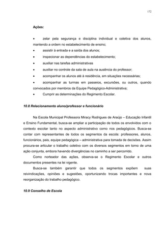 Ações:
• zelar pela segurança e disciplina individual e coletiva dos alunos,
mantendo a ordem no estabelecimento de ensino;
• assistir à entrada e a saída dos alunos;
• inspecionar as dependências do estabelecimento;
• auxiliar nas tarefas administrativas
• auxiliar no controle da sala de aula na ausência do professor;
• acompanhar os alunos até à residência, em situações necessárias;
• acompanhar as turmas em passeios, excursões, ou outros, quando
convocados por membros da Equipe Pedagógico-Administrativa;
• Cumprir as determinações do Regimento Escolar.
10.8 Relacionamento aluno/professor e funcionário
Na Escola Municipal Professora Miracy Rodrigues de Araújo – Educação Infantil
e Ensino Fundamental, busca-se ampliar a participação de todos os envolvidos com o
contexto escolar tanto no aspecto administrativo como nos pedagógicos. Busca-se
contar com representantes de todos os segmentos da escola: professores, alunos,
funcionários, pais, equipe pedagógica – administrativa para tomada de decisões. Assim
procura-se articular o trabalho coletivo com os diversos segmentos em torno de uma
ação conjunta, embora havendo divergências no caminho a ser percorrido.
Como norteador das ações, observa-se o Regimento Escolar e outros
documentos presentes na lei vigente.
Busca-se também garantir que todos os segmentos expõem suas
reivindicações, opiniões e sugestões, oportunizando trocas importantes e nova
reorganização do trabalho pedagógico.
10.9 Conselho de Escola
172
 