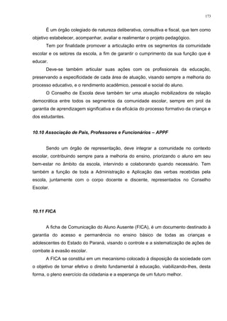 É um órgão colegiado de natureza deliberativa, consultiva e fiscal, que tem como
objetivo estabelecer, acompanhar, avaliar e realimentar o projeto pedagógico.
Tem por finalidade promover a articulação entre os segmentos da comunidade
escolar e os setores da escola, a fim de garantir o cumprimento da sua função que é
educar.
Deve-se também articular suas ações com os profissionais da educação,
preservando a especificidade de cada área de atuação, visando sempre a melhoria do
processo educativo, e o rendimento acadêmico, pessoal e social do aluno.
O Conselho de Escola deve também ter uma atuação mobilizadora de relação
democrática entre todos os segmentos da comunidade escolar, sempre em prol da
garantia de aprendizagem significativa e da eficácia do processo formativo da criança e
dos estudantes.
10.10 Associação de Pais, Professores e Funcionários – APPF
Sendo um órgão de representação, deve integrar a comunidade no contexto
escolar, contribuindo sempre para a melhoria do ensino, priorizando o aluno em seu
bem-estar no âmbito da escola, intervindo e colaborando quando necessário. Tem
também a função de toda a Administração e Aplicação das verbas recebidas pela
escola, juntamente com o corpo docente e discente, representados no Conselho
Escolar.
10.11 FICA
A ficha de Comunicação do Aluno Ausente (FICA), é um documento destinado à
garantia do acesso e permanência no ensino básico de todas as crianças e
adolescentes do Estado do Paraná, visando o controle e a sistematização de ações de
combate à evasão escolar.
A FICA se constitui em um mecanismo colocado à disposição da sociedade com
o objetivo de tornar efetivo o direito fundamental à educação, viabilizando-lhes, desta
forma, o pleno exercício da cidadania e a esperança de um futuro melhor.
173
 