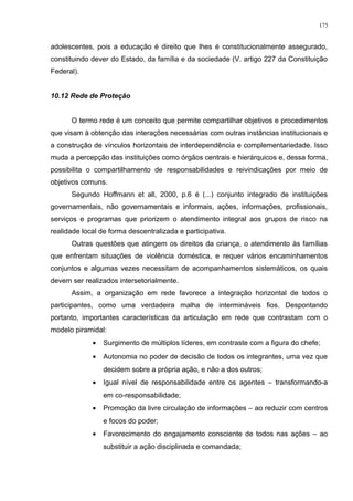 adolescentes, pois a educação é direito que lhes é constitucionalmente assegurado,
constituindo dever do Estado, da família e da sociedade (V. artigo 227 da Constituição
Federal).
10.12 Rede de Proteção
O termo rede é um conceito que permite compartilhar objetivos e procedimentos
que visam à obtenção das interações necessárias com outras instâncias institucionais e
a construção de vínculos horizontais de interdependência e complementariedade. Isso
muda a percepção das instituições como órgãos centrais e hierárquicos e, dessa forma,
possibilita o compartilhamento de responsabilidades e reivindicações por meio de
objetivos comuns.
Segundo Hoffmann et all, 2000, p.6 é (...) conjunto integrado de instituições
governamentais, não governamentais e informais, ações, informações, profissionais,
serviços e programas que priorizem o atendimento integral aos grupos de risco na
realidade local de forma descentralizada e participativa.
Outras questões que atingem os direitos da criança, o atendimento às famílias
que enfrentam situações de violência doméstica, e requer vários encaminhamentos
conjuntos e algumas vezes necessitam de acompanhamentos sistemáticos, os quais
devem ser realizados intersetorialmente.
Assim, a organização em rede favorece a integração horizontal de todos o
participantes, como uma verdadeira malha de intermináveis fios. Despontando
portanto, importantes características da articulação em rede que contrastam com o
modelo piramidal:
• Surgimento de múltiplos líderes, em contraste com a figura do chefe;
• Autonomia no poder de decisão de todos os integrantes, uma vez que
decidem sobre a própria ação, e não a dos outros;
• Igual nível de responsabilidade entre os agentes – transformando-a
em co-responsabilidade;
• Promoção da livre circulação de informações – ao reduzir com centros
e focos do poder;
• Favorecimento do engajamento consciente de todos nas ações – ao
substituir a ação disciplinada e comandada;
175
 