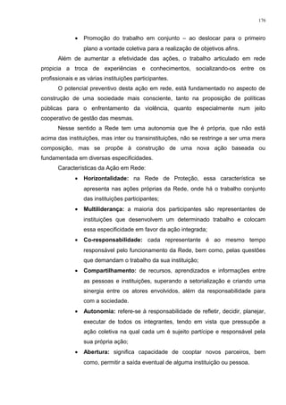 • Promoção do trabalho em conjunto – ao deslocar para o primeiro
plano a vontade coletiva para a realização de objetivos afins.
Além de aumentar a efetividade das ações, o trabalho articulado em rede
propicia a troca de experiências e conhecimentos, socializando-os entre os
profissionais e as várias instituições participantes.
O potencial preventivo desta ação em rede, está fundamentado no aspecto de
construção de uma sociedade mais consciente, tanto na proposição de políticas
públicas para o enfrentamento da violência, quanto especialmente num jeito
cooperativo de gestão das mesmas.
Nesse sentido a Rede tem uma autonomia que lhe é própria, que não está
acima das instituições, mas inter ou transinstituições, não se restringe a ser uma mera
composição, mas se propõe à construção de uma nova ação baseada ou
fundamentada em diversas especificidades.
Características da Ação em Rede:
• Horizontalidade: na Rede de Proteção, essa característica se
apresenta nas ações próprias da Rede, onde há o trabalho conjunto
das instituições participantes;
• Multiliderança: a maioria dos participantes são representantes de
instituições que desenvolvem um determinado trabalho e colocam
essa especificidade em favor da ação integrada;
• Co-responsabilidade: cada representante é ao mesmo tempo
responsável pelo funcionamento da Rede, bem como, pelas questões
que demandam o trabalho da sua instituição;
• Compartilhamento: de recursos, aprendizados e informações entre
as pessoas e instituições, superando a setorialização e criando uma
sinergia entre os atores envolvidos, além da responsabilidade para
com a sociedade.
• Autonomia: refere-se à responsabilidade de refletir, decidir, planejar,
executar de todos os integrantes, tendo em vista que pressupõe a
ação coletiva na qual cada um é sujeito partícipe e responsável pela
sua própria ação;
• Abertura: significa capacidade de cooptar novos parceiros, bem
como, permitir a saída eventual de alguma instituição ou pessoa.
176
 