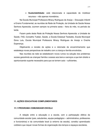 • Sustentabilidade: está relacionada à capacidade de mobilizar
recursos – não apenas monetários.
Na Escola Municipal Professora Miracy Rodrigues de Araújo – Educação Infantil
e Ensino Fundamental, as reuniões de Rede de Proteção, da Unidade de Saúde Nossa
Senhora Aparecida, ocorrem sempre na primeira sexta – feira do mês, no período da
tarde.
Fazem parte desta Rede de Proteção Nossa Senhora Aparecida: a Unidade de
Saúde, FAS, Conselho Tutelar, Saúde, a Escola Estadual Teobaldo, Escola Municipal
Dona Lulu, Escola Municipal Professora Miracy Rodrigues de Araújo e Creche
Esperança.
Objetivando a revisão de ações e a retomada de encaminhamento que
estabeleça novas perspectivas de trabalho com a criança e família envolvidos.
Nas reuniões da rede se estabelecem novos rumos na solução dos problemas
sociais garantindo as crianças/ família o acesso aos bens e serviços a que tem direito e
oportunizando suporte necessário para que se tornem auto – suficientes.
11. AÇÕES EDUCATIVAS COMPLEMENTARES
11.1 PROGRAMA COMUNIDADE ESCOLA
A relação entre a educação e a escola, com a participação efetiva da
comunidade escolar (pais, estudantes, equipe pedagógico – administrativa, professores
e funcionários) e da comunidade local (o entorno da escola), constitui aprendizado
cotidiano que requer novas formas de organização dos tempos e espaços escolares.
177
 