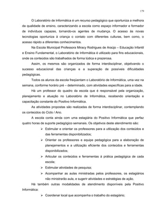 O Laboratório de Informática é um recurso pedagógico que oportuniza a melhora
da qualidade de ensino, caracterizando a escola como espaço informador e formador
de indivíduos capazes, tornando-os agentes de mudança. O acesso às novas
tecnologias oportuniza à criança o contato com diferentes culturas, bem como, o
acesso rápido a diferentes conhecimentos.
Na Escola Municipal Professora Miracy Rodrigues de Araújo – Educação Infantil
e Ensino Fundamental, o Laboratório de Informática é utilizado para fins educacionais,
onde os conteúdos são trabalhados de forma lúdica e prazerosa.
Assim, os mesmos são organizados de forma interdisciplinar, objetivando o
sucesso educacional das crianças e a superação de possíveis dificuldades
pedagógicas.
Todos os alunos da escola freqüentam o Laboratório de Informática, uma vez na
semana, conforme horário pré – determinado, com atividades específicas para a idade.
Há um professor do quadro da escola que é responsável pela organização,
planejamento e atuação no Laboratório de Informática, recebendo orientação e
capacitação constante do Positivo Informática.
As atividades propostas são realizadas de forma interdisciplinar, contemplando
os conteúdos do Ciclo / Ano.
A escola conta ainda com uma estagiária do Positivo Informática que perfaz
quatro horas de suporte pedagógico semanais. Os objetivos deste atendimento são:
 Estimular e orientar os professores para a utilização dos conteúdos e
das ferramentas disponibilizados;
 Orientar os professores e equipe pedagógica para a elaboração de
planejamentos e a utilização eficiente dos conteúdos e ferramentas
disponibilizados;
 Articular os conteúdos e ferramentas à prática pedagógica de cada
escola;
 Estimular atividades de pesquisa;
 Acompanhar as aulas ministradas pelos professores, os estagiários
não ministrarão aula, e sugerir atividades e estratégias de ação.
Há também outras modalidades de atendimento disponíveis pela Positivo
Informática:
 Coordenar local que acompanha o trabalho do estagiário;
179
 