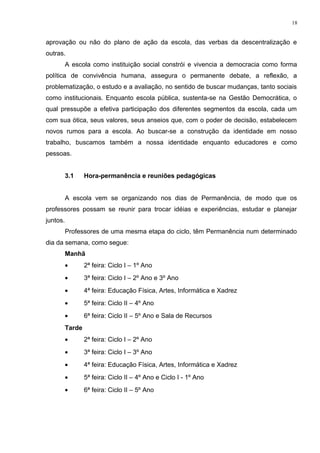 aprovação ou não do plano de ação da escola, das verbas da descentralização e
outras.
A escola como instituição social constrói e vivencia a democracia como forma
política de convivência humana, assegura o permanente debate, a reflexão, a
problematização, o estudo e a avaliação, no sentido de buscar mudanças, tanto sociais
como institucionais. Enquanto escola pública, sustenta-se na Gestão Democrática, o
qual pressupõe a efetiva participação dos diferentes segmentos da escola, cada um
com sua ótica, seus valores, seus anseios que, com o poder de decisão, estabelecem
novos rumos para a escola. Ao buscar-se a construção da identidade em nosso
trabalho, buscamos também a nossa identidade enquanto educadores e como
pessoas.
3.1 Hora-permanência e reuniões pedagógicas
A escola vem se organizando nos dias de Permanência, de modo que os
professores possam se reunir para trocar idéias e experiências, estudar e planejar
juntos.
Professores de uma mesma etapa do ciclo, têm Permanência num determinado
dia da semana, como segue:
Manhã
• 2ª feira: Ciclo I – 1º Ano
• 3ª feira: Ciclo I – 2º Ano e 3º Ano
• 4ª feira: Educação Física, Artes, Informática e Xadrez
• 5ª feira: Ciclo II – 4º Ano
• 6ª feira: Ciclo II – 5º Ano e Sala de Recursos
Tarde
• 2ª feira: Ciclo I – 2º Ano
• 3ª feira: Ciclo I – 3º Ano
• 4ª feira: Educação Física, Artes, Informática e Xadrez
• 5ª feira: Ciclo II – 4º Ano e Ciclo I - 1º Ano
• 6ª feira: Ciclo II – 5º Ano
18
 