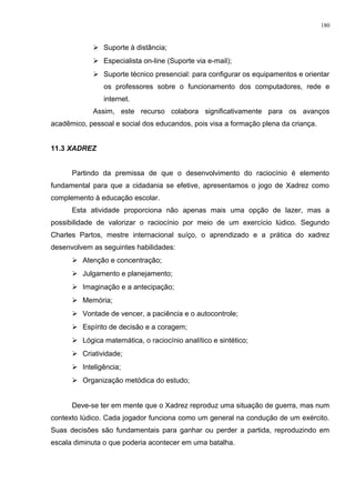  Suporte à distância;
 Especialista on-line (Suporte via e-mail);
 Suporte técnico presencial: para configurar os equipamentos e orientar
os professores sobre o funcionamento dos computadores, rede e
internet.
Assim, este recurso colabora significativamente para os avanços
acadêmico, pessoal e social dos educandos, pois visa a formação plena da criança.
11.3 XADREZ
Partindo da premissa de que o desenvolvimento do raciocínio é elemento
fundamental para que a cidadania se efetive, apresentamos o jogo de Xadrez como
complemento à educação escolar.
Esta atividade proporciona não apenas mais uma opção de lazer, mas a
possibilidade de valorizar o raciocínio por meio de um exercício lúdico. Segundo
Charles Partos, mestre internacional suíço, o aprendizado e a prática do xadrez
desenvolvem as seguintes habilidades:
 Atenção e concentração;
 Julgamento e planejamento;
 Imaginação e a antecipação;
 Memória;
 Vontade de vencer, a paciência e o autocontrole;
 Espírito de decisão e a coragem;
 Lógica matemática, o raciocínio analítico e sintético;
 Criatividade;
 Inteligência;
 Organização metódica do estudo;
Deve-se ter em mente que o Xadrez reproduz uma situação de guerra, mas num
contexto lúdico. Cada jogador funciona como um general na condução de um exército.
Suas decisões são fundamentais para ganhar ou perder a partida, reproduzindo em
escala diminuta o que poderia acontecer em uma batalha.
180
 