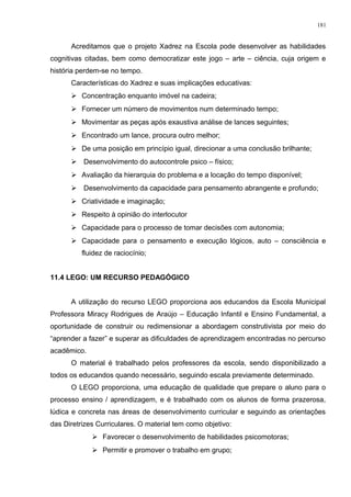Acreditamos que o projeto Xadrez na Escola pode desenvolver as habilidades
cognitivas citadas, bem como democratizar este jogo – arte – ciência, cuja origem e
história perdem-se no tempo.
Características do Xadrez e suas implicações educativas:
 Concentração enquanto imóvel na cadeira;
 Fornecer um número de movimentos num determinado tempo;
 Movimentar as peças após exaustiva análise de lances seguintes;
 Encontrado um lance, procura outro melhor;
 De uma posição em princípio igual, direcionar a uma conclusão brilhante;
 Desenvolvimento do autocontrole psico – físico;
 Avaliação da hierarquia do problema e a locação do tempo disponível;
 Desenvolvimento da capacidade para pensamento abrangente e profundo;
 Criatividade e imaginação;
 Respeito à opinião do interlocutor
 Capacidade para o processo de tomar decisões com autonomia;
 Capacidade para o pensamento e execução lógicos, auto – consciência e
fluidez de raciocínio;
11.4 LEGO: UM RECURSO PEDAGÓGICO
A utilização do recurso LEGO proporciona aos educandos da Escola Municipal
Professora Miracy Rodrigues de Araújo – Educação Infantil e Ensino Fundamental, a
oportunidade de construir ou redimensionar a abordagem construtivista por meio do
“aprender a fazer” e superar as dificuldades de aprendizagem encontradas no percurso
acadêmico.
O material é trabalhado pelos professores da escola, sendo disponibilizado a
todos os educandos quando necessário, seguindo escala previamente determinado.
O LEGO proporciona, uma educação de qualidade que prepare o aluno para o
processo ensino / aprendizagem, e é trabalhado com os alunos de forma prazerosa,
lúdica e concreta nas áreas de desenvolvimento curricular e seguindo as orientações
das Diretrizes Curriculares. O material tem como objetivo:
 Favorecer o desenvolvimento de habilidades psicomotoras;
 Permitir e promover o trabalho em grupo;
181
 