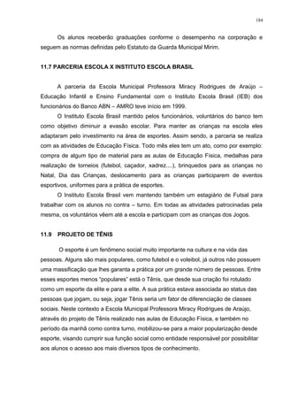 Os alunos receberão graduações conforme o desempenho na corporação e
seguem as normas definidas pelo Estatuto da Guarda Municipal Mirim.
11.7 PARCERIA ESCOLA X INSTITUTO ESCOLA BRASIL
A parceria da Escola Municipal Professora Miracy Rodrigues de Araújo –
Educação Infantil e Ensino Fundamental com o Instituto Escola Brasil (IEB) dos
funcionários do Banco ABN – AMRO teve início em 1999.
O Instituto Escola Brasil mantido pelos funcionários, voluntários do banco tem
como objetivo diminuir a evasão escolar. Para manter as crianças na escola eles
adaptaram pelo investimento na área de esportes. Assim sendo, a parceria se realiza
com as atividades de Educação Física. Todo mês eles tem um ato, como por exemplo:
compra de algum tipo de material para as aulas de Educação Física, medalhas para
realização de torneios (futebol, caçador, xadrez....), brinquedos para as crianças no
Natal, Dia das Crianças, deslocamento para as crianças participarem de eventos
esportivos, uniformes para a prática de esportes.
O Instituto Escola Brasil vem mantendo também um estagiário de Futsal para
trabalhar com os alunos no contra – turno. Em todas as atividades patrocinadas pela
mesma, os voluntários vêem até a escola e participam com as crianças dos Jogos.
11.9 PROJETO DE TÊNIS
O esporte é um fenômeno social muito importante na cultura e na vida das
pessoas. Alguns são mais populares, como futebol e o voleibol, já outros não possuem
uma massificação que lhes garanta a prática por um grande número de pessoas. Entre
esses esportes menos “populares” está o Tênis, que desde sua criação foi rotulado
como um esporte da elite e para a elite. A sua prática estava associada ao status das
pessoas que jogam, ou seja, jogar Tênis seria um fator de diferenciação de classes
sociais. Neste contexto a Escola Municipal Professora Miracy Rodrigues de Araújo,
através do projeto de Tênis realizado nas aulas de Educação Física, e também no
período da manhã como contra turno, mobilizou-se para a maior popularização desde
esporte, visando cumprir sua função social como entidade responsável por possibilitar
aos alunos o acesso aos mais diversos tipos de conhecimento.
184
 