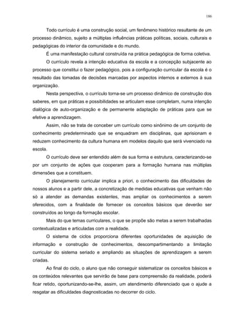 Todo currículo é uma construção social, um fenômeno histórico resultante de um
processo dinâmico, sujeito a múltiplas influências práticas políticas, sociais, culturais e
pedagógicas do interior da comunidade e do mundo.
É uma manifestação cultural construída na prática pedagógica de forma coletiva.
O currículo revela a intenção educativa da escola e a concepção subjacente ao
processo que constitui o fazer pedagógico, pois a configuração curricular da escola é o
resultado das tomadas de decisões marcadas por aspectos internos e externos à sua
organização.
Nesta perspectiva, o currículo torna-se um processo dinâmico de construção dos
saberes, em que práticas e possibilidades se articulam esse completam, numa intenção
dialógica de auto-organização e de permanente adaptação de práticas para que se
efetive a aprendizagem.
Assim, não se trata de conceber um currículo como sinônimo de um conjunto de
conhecimento predeterminado que se enquadram em disciplinas, que aprisionam e
reduzem conhecimento da cultura humana em modelos daquilo que será vivenciado na
escola.
O currículo deve ser entendido além de sua forma e estrutura, caracterizando-se
por um conjunto de ações que cooperam para a formação humana nas múltiplas
dimensões que a constituem.
O planejamento curricular implica a priori, o conhecimento das dificuldades de
nossos alunos e a partir dele, a concretização de medidas educativas que venham não
só a atender as demandas existentes, mas ampliar os conhecimentos a serem
oferecidos, com a finalidade de fornecer os conceitos básicos que deverão ser
construídos ao longo da formação escolar.
Mais do que temas curriculares, o que se propõe são metas a serem trabalhadas
contextualizadas e articuladas com a realidade.
O sistema de ciclos proporciona diferentes oportunidades de aquisição de
informação e construção de conhecimentos, descompartimentando a limitação
curricular do sistema seriado e ampliando as situações de aprendizagem a serem
criadas.
Ao final do ciclo, o aluno que não conseguir sistematizar os conceitos básicos e
os conteúdos relevantes que servirão de base para compreensão da realidade, poderá
ficar retido, oportunizando-se-lhe, assim, um atendimento diferenciado que o ajude a
resgatar as dificuldades diagnosticadas no decorrer do ciclo.
186
 