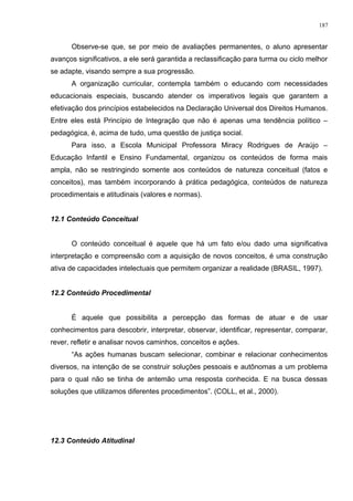 Observe-se que, se por meio de avaliações permanentes, o aluno apresentar
avanços significativos, a ele será garantida a reclassificação para turma ou ciclo melhor
se adapte, visando sempre a sua progressão.
A organização curricular, contempla também o educando com necessidades
educacionais especiais, buscando atender os imperativos legais que garantem a
efetivação dos princípios estabelecidos na Declaração Universal dos Direitos Humanos.
Entre eles está Princípio de Integração que não é apenas uma tendência político –
pedagógica, é, acima de tudo, uma questão de justiça social.
Para isso, a Escola Municipal Professora Miracy Rodrigues de Araújo –
Educação Infantil e Ensino Fundamental, organizou os conteúdos de forma mais
ampla, não se restringindo somente aos conteúdos de natureza conceitual (fatos e
conceitos), mas também incorporando à prática pedagógica, conteúdos de natureza
procedimentais e atitudinais (valores e normas).
12.1 Conteúdo Conceitual
O conteúdo conceitual é aquele que há um fato e/ou dado uma significativa
interpretação e compreensão com a aquisição de novos conceitos, é uma construção
ativa de capacidades intelectuais que permitem organizar a realidade (BRASIL, 1997).
12.2 Conteúdo Procedimental
É aquele que possibilita a percepção das formas de atuar e de usar
conhecimentos para descobrir, interpretar, observar, identificar, representar, comparar,
rever, refletir e analisar novos caminhos, conceitos e ações.
“As ações humanas buscam selecionar, combinar e relacionar conhecimentos
diversos, na intenção de se construir soluções pessoais e autônomas a um problema
para o qual não se tinha de antemão uma resposta conhecida. E na busca dessas
soluções que utilizamos diferentes procedimentos”. (COLL, et al., 2000).
12.3 Conteúdo Atitudinal
187
 