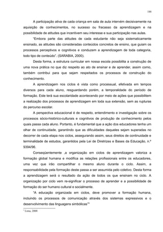 A participação ativa de cada criança em sala de aula intervém decisivamente na
aquisição de conhecimentos, no sucesso ou fracasso da aprendizagem e na
possibilidade de atitudes que incentivem seu interesse e sua participação nas aulas.
“Embora parte das atitudes de cada estudante não seja sistematicamente
ensinado, as atitudes são consideradas conteúdos concretos de ensino, que guiam os
processos perceptivos e cognitivos e conduzem a aprendizagem de toda categoria,
todo tipo de conteúdo”. (SARABIA, 2000).
Desta forma, a estrutura curricular em nossa escola possibilita a construção de
uma nova prática no que diz respeito ao ato de ensinar e de aprender, assim como,
também contribui para que sejam respeitados os processos de construção do
conhecimento.
A aprendizagem nos ciclos é vista como processual, efetivada em tempos
diversos para cada aluno, resguardando porém, a temporalidade do período de
formação. Este terá sua escolaridade acontecendo por meio de ações que possibilitem
a realização dos processos de aprendizagem em toda sua extensão, sem as rupturas
do percurso escolar.
A perspectiva educacional é de respeito, entendimento e investigação sobre os
processos sócio-histórico-culturais e cognitivos de produção de conhecimento pelos
quais passa cada aluno. Portanto, é fundamental que a ação dos educadores tenha um
olhar de continuidade, garantindo que as dificuldades daqueles sejam superadas no
decorrer de cada etapa nos ciclos, assegurando assim, seus direitos de continuidade e
terminalidade de estudos, garantidos pela Lei de Diretrizes e Bases da Educação, n.º
9394/96.
Conseqüentemente ,a organização em ciclos de aprendizagem valoriza a
formação global humana e modifica as relações profissionais entre os educadores,
uma vez que irão compartilhar o mesmo aluno durante o ciclo. Assim, a
responsabilidade pela formação deste passa a ser assumida pelo coletivo. Desta forma
a aprendizagem será o resultado da ação de todos os que ensinam no ciclo. A
organização por ciclo vem re-significar o processo de aprender e a possibilidade de
formação do ser humano cultural e socialmente.
“A educação organizada em ciclos, deve promover a formação humana,
incluindo os processos de comunicação através dos sistemas expressivos e o
desenvolvimento das linguagens simbólicas”5
5
Lima, 2000
188
 
