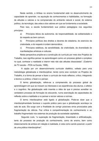 Neste sentido, a ênfase no ensino fundamental está no desenvolvimento da
capacidade de aprender, na aquisição de conhecimentos e habilidades, na formação
de atitudes e valores e na compreensão do ambiente natural e social, do sistema
político, da tecnologia, das artes e dos valores em que se fundamenta a sociedade.
Para isso, a escola fundamentará sua prática pedagógica nos seguintes
princípios:
a) Princípios éticos da autonomia, da responsabilidade, da solidariedade e
do respeito ao bem comum;
b) Princípios políticos dos direitos e deveres de cidadania, do exercício da
criatividade, e do respeito à ordem democrática;
c) Princípios estéticos, da sensibilidade, da criatividade, da diversidade de
manifestações artísticas e culturais.
Nesta perspectiva propõe-se a construção do currículo por meio dos Projetos de
Trabalho, isso significa pensar na aprendizagem como um processo global e complexo
no qual, conhecer a realidade e intervir nela não são atitudes dissociadas”. (Caderno
da TV escola – PCN na Escola, 1998).
A opção por um desenvolvimento curricular dialético, voltado para uma
metodologia globalizada e interdisciplinar, tendo como eixo condutor os Projetos de
Trabalho, é a forma de pensar e fazer o currículo de modo reflexivo, crítico, integrando
a teoria e a prática, o fazer e o pensar.
O termo globalização, refere-se a compreensão do processo global de
aprendizagem em que se incluem os interesses e as experiências dos alunos, o afetivo
e o cognitivo. Na globalização está inserida a idéia de que é preciso acreditar no
verdadeiro processo de formação do educando, numa exercitação de capacidades de
reflexão sobre a realidade e no pensar e recriar valores e normas.
O termo interdisciplinar está ligado à globalização. Pode-se dizer que a
interdisciplinaridade favorece o suporte prático para que a globalização aconteça na
sala de aula. Ela surge com a finalidade de corrigir possíveis erros provocados pela
fragmentação da ciência. Faz crítica à compartimentação do conhecimento e ao
trabalho fragmentado nos sistemas de produção da sociedade capitalista.
Segundo Lück, “a superação da fragmentação, linearidade e artificialização,
tanto do processo de produção do conhecimento, como de ensino, bem como
distanciamento de ambos em relação à realidade, é vista como sendo possível, a partir
de uma prática interdisciplinar”.
189
 