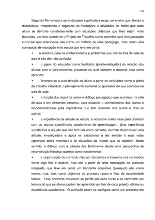 Segundo Perrenoud a aprendizagem significativa exige um ensino que atenda a
diversidade, respeitando o organizar as interações e atividades de modo que cada
aluno se defronte constantemente com situações didáticas que lhes sejam mais
fecundas, por isso aponta-se o Projeto de Trabalho como caminho para reorganização
curricular que entende-se não como um método ou uma pedagogia, mas como uma
concepção de educação e de escola que leva em conta:
 a abertura para os conhecimentos e problemas que circula fora da sala de
aula e vão além do currículo;
 o papel do educador como facilitador (problematizador) da relação dos
alunos com o conhecimento, processo no qual também o docente atua como
aprendiz;
 favorece-se a auto-direção do aluno a partir de atividades como o plano
de trabalho individual, o planejamento semanal ou quinzenal do que acontece na
sala de aula;
 a função dos registros sobre o diálogo pedagógico que acontece na sala
de aula e em diferentes cenários, para expandir o conhecimento dos alunos e
responsabilizá-los pela importância que tem aprender dos outros e com os
outros;
 a importância da atitude de escuta, o educador como base para construir
com os alunos experiências substantivas de aprendizagem. Uma experiência
substantiva é aquela que não tem um único caminho, permite desenvolver uma
atitude, investigadora e ajuda os estudantes a dar sentido à suas vidas
(aprender deles mesmos) e às situações do mundo que os rodeiam. Neste
sentido, o diálogo com a gênese dos fenômenos desde uma perspectiva de
reconstrução histórica aparece como fundamental;
 a organização do currículo não por disciplinas e baseada nos conteúdos
como algo fixo e estável, mas sim a partir de uma concepção do currículo
integrado, que leve em conta um horizonte educativo (planejado não como
metas, mas, sim, como objetivos de processo) para o final da escolaridade
básica. Esse horizonte educativo se perfila em cada curso e se reconstrói em
termos do que os alunos podem ter aprendido ao final de cada projeto, oficina ou
experiência substantiva. O currículo assim se configura como um processo em
190
 