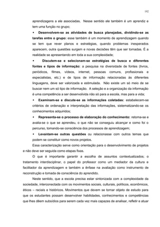 aprendizagens a ele associadas. Nesse sentido ele também é um aprendiz e
tem uma função no grupo;
 Desenvolvem-se as atividades de busca planejadas, dividindo-se as
tarefas entre o grupo: esse também é um momento de aprendizagem quando
se tem que rever planos e estratégias, quando problemas inesperados
aparecem, outra questões surgem e novas decisões têm que ser tomadas. É a
realidade se apresentando em toda a sua complexidade;
 Discutem-se e selecionam-se estratégias de busca e diferentes
fontes e tipos de informação: a pesquisa na diversidade de fontes (livros,
periódicos, filmes, vídeos, internet, pessoas comuns, profissionais e
especialistas, etc.) e de tipos de informação relacionadas às diferentes
linguagens, deve ser valorizada e estimulada. Não existe um só meio de se
buscar nem um só tipo de informação. A seleção e a organização da informação
é uma competência a ser desenvolvida não só para a escola, mas para a vida;
 Examinam-se e discute-se as informações coletadas: estabelecem-se
critérios de ordenação e interpretação das informações, sistematizando-se os
conhecimentos adquiridos;
 Representa-se o processo de elaboração do conhecimento: retoma-se e
avalia-se o que se aprendeu, o que não se conseguiu alcançar e como foi o
percurso, tomando-se consciência dos processos de aprendizagem;
 Levantam-se outras questões ou relacionasse com outros temas que
podem se constituir como novos projetos.
Essa caracterização serve como orientação para o desenvolvimento de projetos
e não deve ser seguida como etapas fixas.
O que é importante garantir a escolha de assuntos contextualizados; o
tratamento interdisciplinar, o papel do professor como um mediador da cultura e
facilitador da aprendizagem e também a ênfase na avaliação como instrumento de
reconstrução e tomada de consciência do aprendido.
Neste sentido, que a escola precisa estar sintonizada com a complexidade da
sociedade, interconectada com os movimentos sociais, culturais, políticos, econômicos,
éticos – raciais e históricos. Movimentos que devem se tornar objeto de estudo para
que os estudantes possam desenvolver habilidades, conhecimentos e competências
que lhes dêem subsídios para serem cada vez mais capazes de analisar, refletir e atuar
192
 