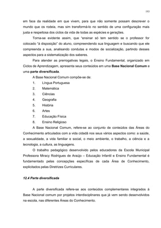 em face da realidade em que vivem, para que não somente possam descrever o
mundo que os rodeia, mas sim transformá-lo no sentido de uma configuração mais
justa e respeitosa dos ciclos da vida de todas as espécies e gerações.
Torna-se evidente assim, que “ensinar só tem sentido se o professor for
colocado “à disposição” do aluno, compreendendo sua linguagem e buscando que ele
compreenda a sua, analisando condutas e modos de socialização, partindo desses
aspectos para a sistematização dos saberes.
Para atender as prerrogativas legais, o Ensino Fundamental, organizado em
Ciclos de Aprendizagem, apresenta seus conteúdos em uma Base Nacional Comum e
uma parte diversificada.
A Base Nacional Comum compõe-se de:
1. Língua Portuguesa
2. Matemática
3. Ciências
4. Geografia
5. História
6. Artes
7. Educação Física
8. Ensino Religioso
A Base Nacional Comum, refere-se ao conjunto de conteúdos das Áreas do
Conhecimento articulados com a vida cidadã nos seus vários aspectos como: a saúde,
a sexualidade, a vida familiar e social, o meio ambiente, o trabalho, a ciência e a
tecnologia, a cultura, as linguagens.
O trabalho pedagógico desenvolvido pelos educadores da Escola Municipal
Professora Miracy Rodrigues de Araújo – Educação Infantil e Ensino Fundamental é
fundamentado pelas concepções específicas de cada Área de Conhecimento,
explicitados pelas Diretrizes Curriculares.
12.4 Parte diversificada
A parte diversificada refere-se aos conteúdos complementares integrados à
Base Nacional comum por projetos interdisciplinares que já vem sendo desenvolvidos
na escola, nas diferentes Áreas do Conhecimento.
193
 
