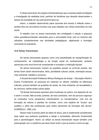 O desenvolvimento de projetos interdisciplinares que a escola propõe privilegiará
a investigação da realidade local, partindo de temáticas que deverão desencadear o
estudo da sociedade em seu permanente fazer-se.
Assim, o trabalho desenvolvido pelos docentes tem levado à reflexão sobre o
sentido ético da convivência humana nas suas relações com várias dimensões da vida
social.
O trabalho com os temas transversais tem privilegiado o estudo e pesquisa
sobre questões/conteúdos relevantes para a comunidade local, pois os mesmos são
utilizados constantemente nas atividades pedagógicas, objetivando a formação
consciente do estudante.
12.5 Temas Transversais
Os temas transversais aparece como uma possibilidade de ressignificação do
conhecimento, da metodologia e da função social do conhecimento, portanto
oportuniza uma nova forma de compreender e conceber a instituição escolar.
Os temas transversais incluem as questões sociais no currículo escolar, tais
temas foram assim denominados: ética, pluralidade cultural, saúde, orientação sexual,
meio ambiente, trabalho e consumo.
A Escola Municipal Professora Miracy Rodrigues de Araújo – Educação Infantil e
Ensino Fundamental, se preocupa em repensar os valores, trabalhar as diferenças
culturais, prioriza também as questões de saúde, do meio ambiente, da sexualidade e
do consumo, dentre tantas outras ações.
“Os temas transversais apontam para mudanças na cultura, nos aspectos de ver
e sentir o mundo. Não se trata, portanto, de mais conteúdos, nem de procurar organizar
os conteúdos numa perspectiva interdisciplinar ou transdisciplinar, mas sim da
formação de valores e padrões de conduta, como uma espécie de “óculos” que
qualifica o olhar dos professores para certos elementos da formação dos alunos”
(CORDIOLLI, 1999, p.6).
Desse modo é preciso partir do saber do aluno, pois é exatamente considerando
esse saber que podemos questionar e atingir a curiosidade, elemento fundamental
para a aprendizagem. Assim, ao utilizar os temas transversais requer também uma
preocupação com a coerência que deve haver entre o que se ensina e como se age.
194
 