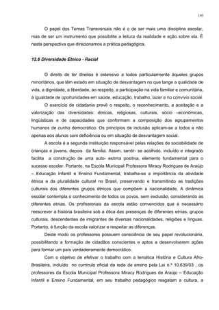 O papel dos Temas Transversais não é o de ser mais uma disciplina escolar,
mas de ser um instrumento que possibilite a leitura da realidade e ação sobre ela. É
nesta perspectiva que direcionamos a prática pedagógica.
12.6 Diversidade Étnico - Racial
O direito de ter direitos é extensivo a todos particularmente àqueles grupos
minoritários, que têm estado em situação de desvantagem no que tange a qualidade de
vida, a dignidade, a liberdade, ao respeito, a participação na vida familiar e comunitária,
à igualdade de oportunidades em saúde, educação, trabalho, lazer e no convívio social.
O exercício de cidadania prevê o respeito, o reconhecimento, a aceitação e a
valorização das diversidades: étnicas, religiosas, culturais, sócio –econômicas,
lingüísticas e de capacidades que conformam a composição dos agrupamentos
humanos de cunho democrático. Os princípios de inclusão aplicam-se a todos e não
apenas aos alunos com deficiência ou em situação de desvantagem social.
A escola é a segunda instituição responsável pelas relações de sociabilidade de
crianças e jovens, depois da família. Assim, sentir- se acolhido, incluído e integrado
facilita a construção de uma auto- estima positiva, elemento fundamental para o
sucesso escolar. Portanto, na Escola Municipal Professora Miracy Rodrigues de Araújo
– Educação Infantil e Ensino Fundamental, trabalha-se a importância da atividade
étnica e da pluralidade cultural no Brasil, preservando e transmitindo as tradições
culturais dos diferentes grupos étnicos que compõem a nacionalidade. A dinâmica
escolar contempla o conhecimento de todos os povos, sem exclusão, considerando as
diferentes etnias. Os profissionais da escola estão convencidos que é necessário
reescrever a história brasileira sob a ótica das presenças de diferentes etnias, grupos
culturais, descendentes de imigrantes de diversas nacionalidades, religiões e línguas.
Portanto, é função da escola valorizar e respeitar as diferenças.
Deste modo os professores possuem consciência de seu papel revolucionário,
possibilitando a formação de cidadãos conscientes e aptos a desenvolverem ações
para formar um país verdadeiramente democrático.
Com o objetivo de efetivar o trabalho com a temática História e Cultura Afro-
Brasileira, incluído no currículo oficial da rede de ensino pela Lei n.º 10.639/03 , os
professores da Escola Municipal Professora Miracy Rodrigues de Araújo – Educação
Infantil e Ensino Fundamental, em seu trabalho pedagógico resgatam a cultura, a
195
 