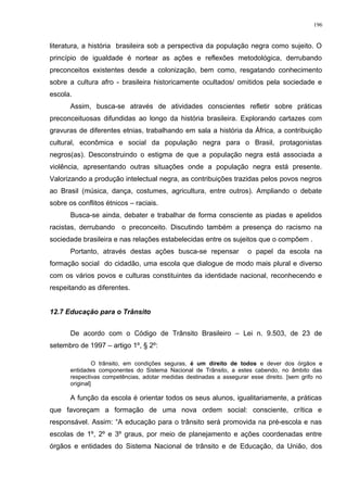 literatura, a história brasileira sob a perspectiva da população negra como sujeito. O
princípio de igualdade é nortear as ações e reflexões metodológica, derrubando
preconceitos existentes desde a colonização, bem como, resgatando conhecimento
sobre a cultura afro - brasileira historicamente ocultados/ omitidos pela sociedade e
escola.
Assim, busca-se através de atividades conscientes refletir sobre práticas
preconceituosas difundidas ao longo da história brasileira. Explorando cartazes com
gravuras de diferentes etnias, trabalhando em sala a história da África, a contribuição
cultural, econômica e social da população negra para o Brasil, protagonistas
negros(as). Desconstruindo o estigma de que a população negra está associada a
violência, apresentando outras situações onde a população negra está presente.
Valorizando a produção intelectual negra, as contribuições trazidas pelos povos negros
ao Brasil (música, dança, costumes, agricultura, entre outros). Ampliando o debate
sobre os conflitos étnicos – raciais.
Busca-se ainda, debater e trabalhar de forma consciente as piadas e apelidos
racistas, derrubando o preconceito. Discutindo também a presença do racismo na
sociedade brasileira e nas relações estabelecidas entre os sujeitos que o compõem .
Portanto, através destas ações busca-se repensar o papel da escola na
formação social do cidadão, uma escola que dialogue de modo mais plural e diverso
com os vários povos e culturas constituintes da identidade nacional, reconhecendo e
respeitando as diferentes.
12.7 Educação para o Trânsito
De acordo com o Código de Trânsito Brasileiro – Lei n. 9.503, de 23 de
setembro de 1997 – artigo 1º, § 2º:
O trânsito, em condições seguras, é um direito de todos e dever dos órgãos e
entidades componentes do Sistema Nacional de Trânsito, a estes cabendo, no âmbito das
respectivas competências, adotar medidas destinadas a assegurar esse direito. [sem grifo no
original]
A função da escola é orientar todos os seus alunos, igualitariamente, a práticas
que favoreçam a formação de uma nova ordem social: consciente, crítica e
responsável. Assim: “A educação para o trânsito será promovida na pré-escola e nas
escolas de 1º, 2º e 3º graus, por meio de planejamento e ações coordenadas entre
órgãos e entidades do Sistema Nacional de trânsito e de Educação, da União, dos
196
 