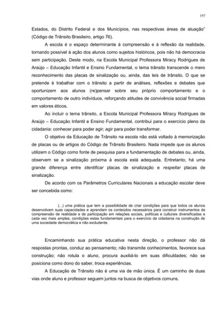 Estados, do Distrito Federal e dos Municípios, nas respectivas áreas de atuação”
(Código de Trânsito Brasileiro, artigo 76).
A escola é o espaço determinante à compreensão e à reflexão da realidade,
tornando possível à ação dos alunos como sujeitos históricos, pois não há democracia
sem participação. Deste modo, na Escola Municipal Professora Miracy Rodrigues de
Araújo – Educação Infantil e Ensino Fundamental, o tema trânsito transcende o mero
reconhecimento das placas de sinalização ou, ainda, das leis de trânsito. O que se
pretende é trabalhar com o trânsito a partir de análises, reflexões e debates que
oportunizem aos alunos (re)pensar sobre seu próprio comportamento e o
comportamento de outro indivíduos, reforçando atitudes de convivência social firmadas
em valores éticos.
Ao incluir o tema trânsito, a Escola Municipal Professora Miracy Rodrigues de
Araújo – Educação Infantil e Ensino Fundamental, contribui para o exercício pleno da
cidadania: conhecer para poder agir; agir para poder transformar.
O objetivo da Educação de Trânsito na escola não está voltado à memorização
de placas ou de artigos do Código de Trânsito Brasileiro. Nada impede que os alunos
utilizem o Código como fonte de pesquisa para a fundamentação de debates ou, ainda,
observem se a sinalização próxima à escola está adequada. Entretanto, há uma
grande diferença entre identificar placas de sinalização e respeitar placas de
sinalização.
De acordo com os Parâmetros Curriculares Nacionais a educação escolar deve
ser concebida como:
(...) uma prática que tem a possibilidade de criar condições para que todos os alunos
desenvolvam suas capacidades e aprendam os conteúdos necessários para construir instrumentos de
compreensão de realidade e de participação em relações sociais, políticas e culturais diversificadas e
cada vez mais amplas, condições estas fundamentais para o exercício da cidadania na construção de
uma sociedade democrática e não excludente.
Encaminhando sua prática educativa nesta direção, o professor não dá
respostas prontas, conduz ao pensamento; não transmite conhecimentos, favorece sua
construção; não rotula o aluno, procura auxiliá-lo em suas dificuldades; não se
posiciona como dono do saber, troca experiências.
A Educação de Trânsito não é uma via de mão única. É um caminho de duas
vias onde aluno e professor seguem juntos na busca de objetivos comuns.
197
 