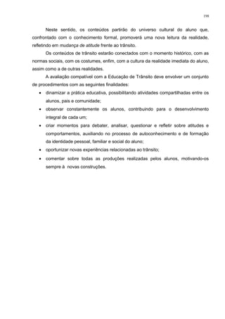 Neste sentido, os conteúdos partirão do universo cultural do aluno que,
confrontado com o conhecimento formal, promoverá uma nova leitura da realidade,
refletindo em mudança de atitude frente ao trânsito.
Os conteúdos de trânsito estarão conectados com o momento histórico, com as
normas sociais, com os costumes, enfim, com a cultura da realidade imediata do aluno,
assim como a de outras realidades.
A avaliação compatível com a Educação de Trânsito deve envolver um conjunto
de procedimentos com as seguintes finalidades:
• dinamizar a prática educativa, possibilitando atividades compartilhadas entre os
alunos, pais e comunidade;
• observar constantemente os alunos, contribuindo para o desenvolvimento
integral de cada um;
• criar momentos para debater, analisar, questionar e refletir sobre atitudes e
comportamentos, auxiliando no processo de autoconhecimento e de formação
da identidade pessoal, familiar e social do aluno;
• oportunizar novas experiências relacionadas ao trânsito;
• comentar sobre todas as produções realizadas pelos alunos, motivando-os
sempre à novas construções.
198
 