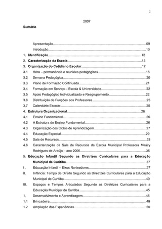 2007
Sumário
Apresentação.......................................................................................................09
Introdução............................................................................................................10
1. Identificação.......................................................................................................12
2. Caracterização da Escola..................................................................................13
3. Organização do Cotidiano Escolar...................................................................17
3.1 Hora – permanência e reuniões pedagógicas.....................................................18
3.2 Semana Pedagógica............................................................................................20
3.3 Plano de Formação Continuada..........................................................................21
3.4 Formação em Serviço – Escola & Universidade..................................................22
3.5 Apoio Pedagógico Individualizado e Reagrupamento.........................................22
3.6 Distribuição de Funções aos Professores............................................................25
3.7 Calendário Escolar...............................................................................................25
4. Estrutura Organizacional..................................................................................26
4.1 Ensino Fundamental............................................................................................26
4.2 A Estrutura do Ensino Fundamental....................................................................26
4.3 Organização dos Ciclos de Aprendizagem..........................................................27
4.4 Educação Especial..............................................................................................29
4.5 Sala de Recursos.................................................................................................33
4.6 Caracterização da Sala de Recursos da Escola Municipal Professora Miracy
Rodrigues de Araújo – ano 2006.........................................................................35
5. Educação Infantil Segundo as Diretrizes Curriculares para a Educação
Municipal de Curitiba.........................................................................................37
I . Educação Infantil – Eixos Norteadores................................................................37
II. Infância: Tempo de Direito Segundo as Diretrizes Curriculares para a Educação
Municipal de Curitiba...........................................................................................40
III. Espaços e Tempos Articulados Segundo as Diretrizes Curriculares para a
Educação Municipal de Curitiba..........................................................................45
1. Desenvolvimento e Aprendizagem......................................................................45
1.1 Brincadeira...........................................................................................................49
1.2 Ampliação das Experiências................................................................................50
2
 