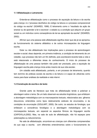 1.1 Alfabetização e Letramento
Entende-se alfabetização como o processo de aquisição da leitura e da escrita
pela criança: é o “processo decifrativo do código na leitura e o processo composicional
do código na escrita” (SOARES, 1998). E letramento como o “resultado da ação de
ensinar ou de aprender a ler e escrever: o estado ou a condição que adquire um grupo
social ou um indivíduo como conseqüência de ter-se apropriado da escrita” (SOARES,
2002).
Afirmar que uma pessoa está alfabetizada significa dizer que ela já se apropriou
do funcionamento do sistema alfabético e de outros microaspectos da linguagem
escrita.
Estar ou não alfabetizado traz implicações para o processo de aprendizagem
escolar e social; disso depende, em primeira instância, a condição de letramento de um
cidadão, cujo processo não tem um fim definido, pois acontecerá durante toda a vida e
está relacionado a diferentes áreas do conhecimento. O início do processo de
alfabetização de uma pessoa também não pode ser precisado, pois a aquisição da
linguagem escrita pela criança inicia antes mesmo de sua vida escolar.
Um cidadão está alfabetizado, portanto, e em processo de letramento, quando
tem domínio de práticas sociais da escrita e da leitura e é capaz de utilizá-las como
meios para fazer análises da realidade e nela intervir.
1.2 Construção de escrita e de texto
Grande parte da literatura que trata da alfabetização tende a polarizar a
abordagem sobre o tema. De um lado observam-se estudos lingüísticos, que enfatizam
a abordagem metodológica com os macroaspectos textuais, relacionados aos gêneros
discursivos, entendidos como tipos relativamente estáveis de enunciados, e às
condições de enunciação (GOULART, 2005). De outro, os estudos de fonologia, que
enfatizam a consciência fonológica e a abordagem metodológica com os
microaspectos textuais, em especial os aspectos fônicos da linguagem escrita
(CAPOVILLA,2002). Mas, na sala de aula de alfabetização, não há espaços para
polarizações ou reducionismos.
Na sala de alfabetização, encontram-se crianças com diferentes compreensões
do que seja a escrita; com diferentes entendimentos sobre o funcionamento do
200
 