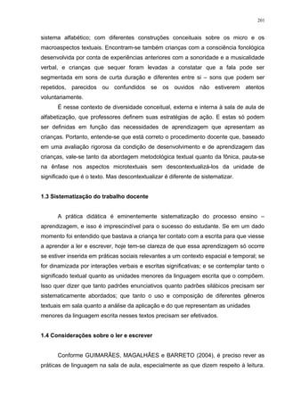 sistema alfabético; com diferentes construções conceituais sobre os micro e os
macroaspectos textuais. Encontram-se também crianças com a consciência fonológica
desenvolvida por conta de experiências anteriores com a sonoridade e a musicalidade
verbal, e crianças que sequer foram levadas a constatar que a fala pode ser
segmentada em sons de curta duração e diferentes entre si – sons que podem ser
repetidos, parecidos ou confundidos se os ouvidos não estiverem atentos
voluntariamente.
É nesse contexto de diversidade conceitual, externa e interna à sala de aula de
alfabetização, que professores definem suas estratégias de ação. E estas só podem
ser definidas em função das necessidades de aprendizagem que apresentam as
crianças. Portanto, entende-se que está correto o procedimento docente que, baseado
em uma avaliação rigorosa da condição de desenvolvimento e de aprendizagem das
crianças, vale-se tanto da abordagem metodológica textual quanto da fônica, pauta-se
na ênfase nos aspectos microtextuais sem descontextualizá-los da unidade de
significado que é o texto. Mas descontextualizar é diferente de sistematizar.
1.3 Sistematização do trabalho docente
A prática didática é eminentemente sistematização do processo ensino –
aprendizagem, e isso é imprescindível para o sucesso do estudante. Se em um dado
momento foi entendido que bastava a criança ter contato com a escrita para que viesse
a aprender a ler e escrever, hoje tem-se clareza de que essa aprendizagem só ocorre
se estiver inserida em práticas sociais relevantes a um contexto espacial e temporal; se
for dinamizada por interações verbais e escritas significativas; e se contemplar tanto o
significado textual quanto as unidades menores da linguagem escrita que o compõem.
Isso quer dizer que tanto padrões enunciativos quanto padrões silábicos precisam ser
sistematicamente abordados; que tanto o uso e composição de diferentes gêneros
textuais em sala quanto a análise da aplicação e do que representam as unidades
menores da linguagem escrita nesses textos precisam ser efetivados.
1.4 Considerações sobre o ler e escrever
Conforme GUIMARÃES, MAGALHÃES e BARRETO (2004), é preciso rever as
práticas de linguagem na sala de aula, especialmente as que dizem respeito à leitura.
201
 