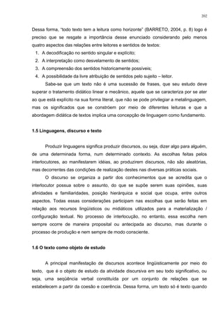 Dessa forma, “todo texto tem a leitura como horizonte” (BARRETO, 2004, p. 8) logo é
preciso que se resgate a importância desse enunciado considerando pelo menos
quatro aspectos das relações entre leitores e sentidos de textos:
1. A decodificação no sentido singular e explícito;
2. A interpretação como desvelamento de sentidos;
3. A compreensão dos sentidos historicamente possíveis;
4. A possibilidade da livre atribuição de sentidos pelo sujeito – leitor.
Sabe-se que um texto não é uma sucessão de frases, que seu estudo deve
superar o tratamento didático linear e mecânico, aquele que se caracteriza por se ater
ao que está explícito na sua forma literal, que não se pode privilegiar a metalinguagem,
mas os significados que se constróem por meio de diferentes leituras e que a
abordagem didática de textos implica uma concepção de linguagem como fundamento.
1.5 Linguagens, discurso e texto
Produzir linguagens significa produzir discursos, ou seja, dizer algo para alguém,
de uma determinada forma, num determinado contexto. As escolhas feitas pelos
interlocutores, ao manifestarem idéias, ao produzirem discursos, não são aleatórias,
mas decorrentes das condições de realização destes nas diversas práticas sociais.
O discurso se organiza a partir dos conhecimentos que se acredita que o
interlocutor possua sobre o assunto, do que se supõe serem suas opiniões, suas
afinidades e familiaridades, posição hierárquica e social que ocupa, entre outros
aspectos. Todas essas considerações participam nas escolhas que serão feitas em
relação aos recursos lingüísticos ou midiáticos utilizados para a materialização /
configuração textual. No processo de interlocução, no entanto, essa escolha nem
sempre ocorre de maneira proposital ou antecipada ao discurso, mas durante o
processo de produção e nem sempre de modo consciente.
1.6 O texto como objeto de estudo
A principal manifestação de discursos acontece lingüisticamente por meio do
texto, que é o objeto de estudo da atividade discursiva em seu todo significativo, ou
seja, uma seqüência verbal constituída por um conjunto de relações que se
estabelecem a partir da coesão e coerência. Dessa forma, um texto só é texto quando
202
 