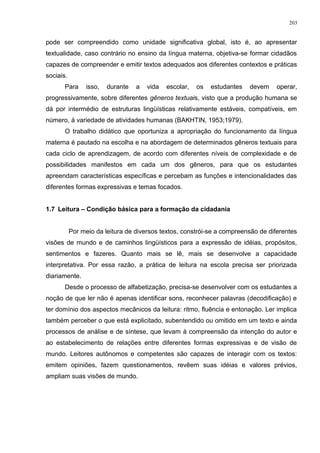pode ser compreendido como unidade significativa global, isto é, ao apresentar
textualidade, caso contrário no ensino da língua materna, objetiva-se formar cidadãos
capazes de compreender e emitir textos adequados aos diferentes contextos e práticas
sociais.
Para isso, durante a vida escolar, os estudantes devem operar,
progressivamente, sobre diferentes gêneros textuais, visto que a produção humana se
dá por intermédio de estruturas lingüísticas relativamente estáveis, compatíveis, em
número, à variedade de atividades humanas (BAKHTIN, 1953;1979).
O trabalho didático que oportuniza a apropriação do funcionamento da língua
materna é pautado na escolha e na abordagem de determinados gêneros textuais para
cada ciclo de aprendizagem, de acordo com diferentes níveis de complexidade e de
possibilidades manifestos em cada um dos gêneros, para que os estudantes
apreendam características específicas e percebam as funções e intencionalidades das
diferentes formas expressivas e temas focados.
1.7 Leitura – Condição básica para a formação da cidadania
Por meio da leitura de diversos textos, constrói-se a compreensão de diferentes
visões de mundo e de caminhos lingüísticos para a expressão de idéias, propósitos,
sentimentos e fazeres. Quanto mais se lê, mais se desenvolve a capacidade
interpretativa. Por essa razão, a prática de leitura na escola precisa ser priorizada
diariamente.
Desde o processo de alfabetização, precisa-se desenvolver com os estudantes a
noção de que ler não é apenas identificar sons, reconhecer palavras (decodificação) e
ter domínio dos aspectos mecânicos da leitura: ritmo, fluência e entonação. Ler implica
também perceber o que está explicitado, subentendido ou omitido em um texto e ainda
processos de análise e de síntese, que levam à compreensão da intenção do autor e
ao estabelecimento de relações entre diferentes formas expressivas e de visão de
mundo. Leitores autônomos e competentes são capazes de interagir com os textos:
emitem opiniões, fazem questionamentos, revêem suas idéias e valores prévios,
ampliam suas visões de mundo.
203
 