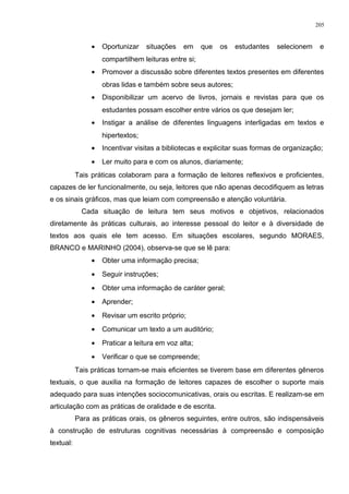 • Oportunizar situações em que os estudantes selecionem e
compartilhem leituras entre si;
• Promover a discussão sobre diferentes textos presentes em diferentes
obras lidas e também sobre seus autores;
• Disponibilizar um acervo de livros, jornais e revistas para que os
estudantes possam escolher entre vários os que desejam ler;
• Instigar a análise de diferentes linguagens interligadas em textos e
hipertextos;
• Incentivar visitas a bibliotecas e explicitar suas formas de organização;
• Ler muito para e com os alunos, diariamente;
Tais práticas colaboram para a formação de leitores reflexivos e proficientes,
capazes de ler funcionalmente, ou seja, leitores que não apenas decodifiquem as letras
e os sinais gráficos, mas que leiam com compreensão e atenção voluntária.
Cada situação de leitura tem seus motivos e objetivos, relacionados
diretamente às práticas culturais, ao interesse pessoal do leitor e à diversidade de
textos aos quais ele tem acesso. Em situações escolares, segundo MORAES,
BRANCO e MARINHO (2004), observa-se que se lê para:
• Obter uma informação precisa;
• Seguir instruções;
• Obter uma informação de caráter geral;
• Aprender;
• Revisar um escrito próprio;
• Comunicar um texto a um auditório;
• Praticar a leitura em voz alta;
• Verificar o que se compreende;
Tais práticas tornam-se mais eficientes se tiverem base em diferentes gêneros
textuais, o que auxilia na formação de leitores capazes de escolher o suporte mais
adequado para suas intenções sociocomunicativas, orais ou escritas. E realizam-se em
articulação com as práticas de oralidade e de escrita.
Para as práticas orais, os gêneros seguintes, entre outros, são indispensáveis
à construção de estruturas cognitivas necessárias à compreensão e composição
textual:
205
 