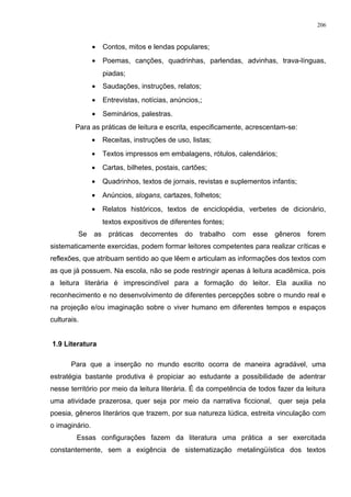 • Contos, mitos e lendas populares;
• Poemas, canções, quadrinhas, parlendas, advinhas, trava-línguas,
piadas;
• Saudações, instruções, relatos;
• Entrevistas, notícias, anúncios,;
• Seminários, palestras.
Para as práticas de leitura e escrita, especificamente, acrescentam-se:
• Receitas, instruções de uso, listas;
• Textos impressos em embalagens, rótulos, calendários;
• Cartas, bilhetes, postais, cartões;
• Quadrinhos, textos de jornais, revistas e suplementos infantis;
• Anúncios, slogans, cartazes, folhetos;
• Relatos históricos, textos de enciclopédia, verbetes de dicionário,
textos expositivos de diferentes fontes;
Se as práticas decorrentes do trabalho com esse gêneros forem
sistematicamente exercidas, podem formar leitores competentes para realizar críticas e
reflexões, que atribuam sentido ao que lêem e articulam as informações dos textos com
as que já possuem. Na escola, não se pode restringir apenas à leitura acadêmica, pois
a leitura literária é imprescindível para a formação do leitor. Ela auxilia no
reconhecimento e no desenvolvimento de diferentes percepções sobre o mundo real e
na projeção e/ou imaginação sobre o viver humano em diferentes tempos e espaços
culturais.
1.9 Literatura
Para que a inserção no mundo escrito ocorra de maneira agradável, uma
estratégia bastante produtiva é propiciar ao estudante a possibilidade de adentrar
nesse território por meio da leitura literária. É da competência de todos fazer da leitura
uma atividade prazerosa, quer seja por meio da narrativa ficcional, quer seja pela
poesia, gêneros literários que trazem, por sua natureza lúdica, estreita vinculação com
o imaginário.
Essas configurações fazem da literatura uma prática a ser exercitada
constantemente, sem a exigência de sistematização metalingüística dos textos
206
 