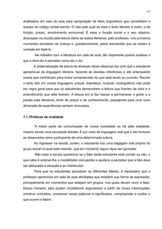 analisados em sala de aula para apropriação de fatos lingüísticos que consolidem o
acesso ao código verbal escrito. O viés pelo qual se trata o texto literário é outro: o de
fruição, prazer, envolvimento emocional. É essa a função social e o seu objetivo,
alcançado na escola pela leitura diária de textos literários, pelo professor, nos primeiros
momentos escolares da criança e, gradativamente, pelos estudantes que se sintam à
vontade em fazê-lo.
No trabalho com a literatura em sala de aula, tão importante quanto analisar o
que a obra diz é perceber como ela o diz.
A sistematização da leitura de diversas obras clássicas faz com que o estudante
aproprie-se da linguagem literária, fazendo as devidas inferências e até antecipando
outras que contribuam para maior compreensão do que está lendo ou ouvindo. Recriar
o texto lido em outras linguagens (visual, dramática, musical, coreográfica) não pode
ser regra geral para que os estudantes demonstrem a leitura que fizeram da obra e o
entendimento que dela tiveram. A leitura em si faz nascer e permanecer o gosto e a
paixão pela literatura, fonte de prazer e de conhecimento, passaporte para uma nova
dimensão de experiências sempre renovadas.
1.1.1Práticas de oralidade
A maior parte da comunicação de nossa sociedade se dá pela oralidade,
mesmo sendo uma sociedade letrada. É por meio da linguagem oral que o ser humano
se desenvolve como participante de uma determinada cultura.
Ao ingressar na escola, porém, o estudante traz uma bagagem oral própria do
grupo social no qual está inserido, que em momento algum deve ser ignorada.
Não cabe à escola questionar se o falar deste estudante está correto ou não, o
que cabe é ensinar-lhe a modalidade oral padrão e ajudá-lo a perceber que a fala deve
ser adequada à situação e ao interlocutor.
Para que os estudantes percebam os diferentes falares, é necessário que o
professor oportunize em sala de aula atividades que ampliem sua forma de expressão,
principalmente em momentos que estejam em grupos, nos quais devem ouvir e falar.
Dessa maneira, eles podem (re)elaborar argumentos a partir de novas informações,
construir conceitos, incorporar novas palavras e significados, compreender e avaliar o
que ouvem e falam.
207
 
