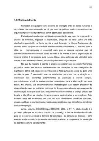 1.1.2 Prática da Escrita
Conceber a linguagem como sistema de interação entre os seres humanos e
reconhecer que sua apreensão se dá por meio de práticas sociocomunicativas traz
algumas implicações importantes a serem observadas pela escola.
Partindo do trabalho com a idéia de representação, por meio da observação e
análise de símbolos, logotipos e logomarcas, chega-se ao texto como um todo
significativo constituído na forma escrita, a qual depende, na Língua Portuguesa, do
alfabeto como conjunto de símbolos convencionados socialmente. O trabalho com a
idéia de representação é essencial para que a criança perceba que há
convencionalidade nos símbolos como as cores e as formas, e que a organização do
sistema gráfico é perpassada pela mesma lógica, pois grafemas são utilizados para
que se possa ter o entendimento visual das palavras na língua escrita.
No que diz respeito à escrita, é preciso considerar que os encaminhamentos
propostos devem ser sempre fundamentados em situações de uso carregadas de
significado, como elaboração de convites para a festa junina da escola ou para uma
reunião de pais. É necessário que os estudantes percebam que a situação e o
interlocutor são elementos determinantes da produção e devem compor,
primordialmente, o rol de conhecimentos necessários para a elaboração de seus
textos. No entanto, tais encaminhamentos metodológicos não podem prescindir de
sistematização com as unidades menores da língua especialmente no processo de
alfabetização. Isso quer dizer que, nos primeiros anos escolares, a criança precisa ser
levada a identificar as relações fonema-grafema padronizadas e empregá-las. Este
trabalho deve ser sistemático em sala de aula, envolvendo dinâmicas corporais,
visuais, auditivas e enunciativas na resolução de problemas que compõem o construtor
básico da cognição.
Ainda, segundo SOARES (apud RIBEIRO, 2003, p. 91) “... alfabetização é o
processo pelo qual se adquire o domínio de um código e das habilidades de utilizá-lo
para ler e escrever, ou seja: o domínio da tecnologia – do conjunto de técnicas – para
exercer a arte e a ciência da escrita. Ao exercício efetivo e competente da tecnologia
da escrita denomina-se letramento”.
208
 