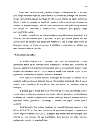 O processo de letramento é gradativo e implica habilidades de ler ou escrever
para atingir diferentes objetivos, como informar ou informar-se, interagir com os outros,
imergir no imaginário, seduzir ou induzir, divertir-se, para orientar-se, apoiar a memória.
Sendo o texto um portador de significado, partindo dele é que deverá iniciar-se um
trabalho de análise da língua, pois ele possui todos os recursos gráficos significativos
que devem ser analisados e sistematizados, começando pelo próprio código
convencional da escrita.
A coesão, a coerência, as concordâncias e a consideração ao interlocutor e à
situação são fundamentais para o processo de produção textual, porém não são
apenas esses os aspectos que devem ser trabalhados, pois o código componente da
linguagem verbal, na língua portuguesa, é alfabético e organizado em sílabas que
compõem uma série de padrões.
1.1.3 Análise Lingüística
A análise lingüística é o processo pelo qual se sistematizam normas
gramaticais dentro de um contexto de uso referenciado. Por meio dela, os usuários da
língua se apropriam da organização lingüística, sem necessariamente decorar regras
isoladas da linguagem verbal, pois o processo prevê uma situação prévia de uso
significativo dos elementos lingüísticos do texto analisado.
Com base nessa análise do texto, a utilização da linguagem faz sentido para o
aprendiz, visto que relega a segundo plano a nomenclatura gramatical e traz à tona o
aspecto mais importante de um idioma: seu uso efetivo em situações reais de
interação.
É preciso que os textos dos quais advenham os usos que se pretende analisar
e sistematizar considerem situação e interlocutor, além de possuírem significado para
os leitores em questão, porque somente nessas condições a organização normativa da
linguagem verbal (gramática – morfologia – sintaxe) fará algum sentido para o
aprendiz.
Os Parâmetros Curriculares Nacionais de Língua Portuguesa sugerem o eixo
USO – REFLEXÃO - USO como articulador da aquisição da língua, considerando a
análise lingüística como a REFLEXÃO a respeito dos mecanismos da linguagem, que,
advinda de uma situação de uso significativo, deve culminar em outra situação,
reelaborada, também de uso significativo.
209
 