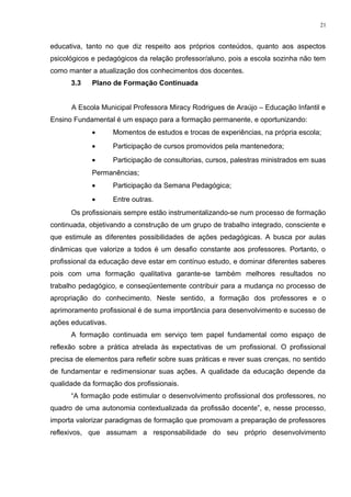 educativa, tanto no que diz respeito aos próprios conteúdos, quanto aos aspectos
psicológicos e pedagógicos da relação professor/aluno, pois a escola sozinha não tem
como manter a atualização dos conhecimentos dos docentes.
3.3 Plano de Formação Continuada
A Escola Municipal Professora Miracy Rodrigues de Araújo – Educação Infantil e
Ensino Fundamental é um espaço para a formação permanente, e oportunizando:
• Momentos de estudos e trocas de experiências, na própria escola;
• Participação de cursos promovidos pela mantenedora;
• Participação de consultorias, cursos, palestras ministrados em suas
Permanências;
• Participação da Semana Pedagógica;
• Entre outras.
Os profissionais sempre estão instrumentalizando-se num processo de formação
continuada, objetivando a construção de um grupo de trabalho integrado, consciente e
que estimule as diferentes possibilidades de ações pedagógicas. A busca por aulas
dinâmicas que valorize a todos é um desafio constante aos professores. Portanto, o
profissional da educação deve estar em contínuo estudo, e dominar diferentes saberes
pois com uma formação qualitativa garante-se também melhores resultados no
trabalho pedagógico, e conseqüentemente contribuir para a mudança no processo de
apropriação do conhecimento. Neste sentido, a formação dos professores e o
aprimoramento profissional é de suma importância para desenvolvimento e sucesso de
ações educativas.
A formação continuada em serviço tem papel fundamental como espaço de
reflexão sobre a prática atrelada às expectativas de um profissional. O profissional
precisa de elementos para refletir sobre suas práticas e rever suas crenças, no sentido
de fundamentar e redimensionar suas ações. A qualidade da educação depende da
qualidade da formação dos profissionais.
“A formação pode estimular o desenvolvimento profissional dos professores, no
quadro de uma autonomia contextualizada da profissão docente”, e, nesse processo,
importa valorizar paradigmas de formação que promovam a preparação de professores
reflexivos, que assumam a responsabilidade do seu próprio desenvolvimento
21
 
