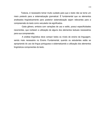 Todavia, é necessário tomar muito cuidado para que o texto não se torne um
mero pretexto para a sistematização gramatical. É fundamental que os elementos
analisados lingüisticamente para posterior sistematização sejam relevantes para a
compreensão do texto como veiculador de significados.
Cada gênero, embora com variações de uso e estilo, possui especificidades
recorrentes, que norteiam a utilização de alguns dos elementos textuais necessários
para sua compreensão.
A análise lingüística deve compor todos os níveis de ensino da linguagem,
sendo mais necessária no Ensino Fundamental, quando os estudantes estão se
apropriando do uso da língua portuguesa e sistematizando a utilização dos elementos
lingüísticos componentes do texto.
210
 