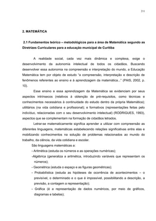 2. MATEMÁTICA
2.1 Fundamentos teórico – metodológicos para a área de Matemática segundo as
Diretrizes Curriculares para a educação municipal de Curitiba
A realidade social, cada vez mais dinâmica e complexa, exige o
desenvolvimento da autonomia intelectual de todos os cidadãos. Buscando
desenvolver essa autonomia na compreensão e interpretação do mundo, a Educação
Matemática tem por objeto de estudo “a compreensão, interpretação e descrição de
fenômenos referentes ao ensino e à aprendizagem da matemática...” (PAIS, 2002, p.
10).
Esse ensino e essa aprendizagem da Matemática se evidenciam por seus
aspectos intrínsecos (relativos à obtenção de pré-requisitos, como técnicas e
conhecimentos necessários à continuidade do estudo dentro da própria Matemática);
utilitários (na vida cotidiana e profissional); e formativos (representações feitas pelo
indivíduo, relacionadas com o seu desenvolvimento intelectual) (RODRIGUES, 1993),
aspectos que se complementam na formação de cidadãos letrados.
Letrar-se matematicamente significa aprender a utilizar com compreensão as
diferentes linguagens, matemáticas estabelecendo relações significativas entre elas e
mobilizando conhecimentos na solução de problemas relacionados ao mundo do
trabalho, da ciência, da vida cotidiana e escolar.
São linguagens matemáticas a:
- Aritmética (estuda os números e as operações numéricas);
-Algébrica (generaliza a aritmética, introduzindo variáveis que representam os
números);
- Geométrica (estuda o espaço e as figuras geométricas);
- Probabilística (estuda as hipóteses de ocorrência de acontecimentos – o
previsível, o determinado e o que é impossível, possibilitando a descrição, a
previsão, a contagem a representação);
- Gráfica (é a representação de dados numéricos, por meio de gráficos,
diagramas e tabelas);
211
 