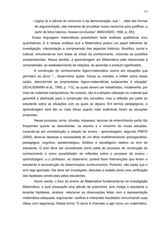 - Lógica (é a ciência do raciocínio e da demonstração, que “... trata das formas
de argumentação, das maneiras de encadear nosso raciocínio para justificar, a
partir de fatos básicos, nossas conclusões” (MACHADO, 1994, p. 29)).
Essas linguagens matemáticas possibilitam fazer análises qualitativas e/ou
quantitativas. E é nessas análises que a Matemática possui um papel relevante de
investigação, interpretação e compreensão dos aspectos histórico, filosófico, social e
cultural, articulando-se com todas as áreas do conhecimento, incluindo as questões
socioambientais. Nesse sentido, a aprendizagem em Matemática está relacionada à
compreensão, ao estabelecimento de relações, ao aprender e produzir significados.
A construção do conhecimento lógico-matemático ocorre em situações que
permitam ao aluno “... desenvolver ações, físicas ou mentais, e refletir sobre essas
ações, descobrindo as propriedades lógico-matemáticas subjacentes à situação”
(SCHLIEMANN et al., 1995, p. 115), as quais devem ser trabalhadas, inicialmente, por
meio de materiais manipulativos. No entanto, não é a simples utilização do material que
garantirá a abstração para a construção dos conceitos, mas a reflexão por parte do
estudante sobre as situações com as quais se depara. Em termos pedagógicos, a
aprendizagem será tão ou mais eficaz quanto mais autênticas forem as situações
propostas.
Nesse processo, erros, dúvidas, impasses, lacunas de entendimento serão tão
freqüentes quanto as descobertas, os acertos e o encontro de novas soluções.
Levando-se em consideração a relação de ensino - aprendizagem, segundo PINTO
(2000), deve-se destacar a necessidade de um olhar multidimensional (psicogenético,
pedagógico, cognitivo, epistemológico, didático e sociológico) relativo ao erro do
estudante. O erro deve ser considerado como parte do processo de construção do
conhecimento e como possibilitador de reflexões sobre o processo de ensino -
aprendizagem, e o professor, ao observá-lo, poderá fazer intervenções que levem o
estudante à reconstrução de determinados conhecimentos. Portanto, não basta que o
erro seja apontado. Ele deve ser investigado, discutido e tratado como uma verificação
das hipóteses construídas pelos estudantes.
Assim sendo, o foco do ensino da Matemática fundamenta-se na investigação
Matemática, a qual pressupõe uma atitude de autonomia, pois instiga o estudante a
levantar hipóteses, analisar, relacionar as observações feitas com a representação
matemática adequada, argumentar, verificar e interpretar resultados comunicando suas
idéias com segurança. Dessa forma “O aluno é chamado a agir como um matemático,
212
 