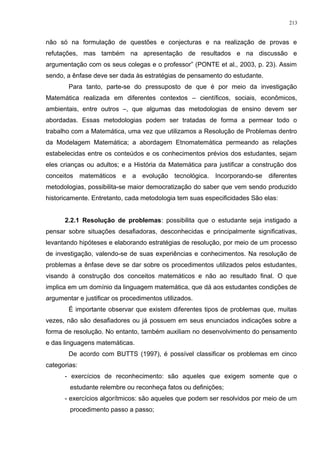 não só na formulação de questões e conjecturas e na realização de provas e
refutações, mas também na apresentação de resultados e na discussão e
argumentação com os seus colegas e o professor” (PONTE et al., 2003, p. 23). Assim
sendo, a ênfase deve ser dada às estratégias de pensamento do estudante.
Para tanto, parte-se do pressuposto de que é por meio da investigação
Matemática realizada em diferentes contextos – científicos, sociais, econômicos,
ambientais, entre outros –, que algumas das metodologias de ensino devem ser
abordadas. Essas metodologias podem ser tratadas de forma a permear todo o
trabalho com a Matemática, uma vez que utilizamos a Resolução de Problemas dentro
da Modelagem Matemática; a abordagem Etnomatemática permeando as relações
estabelecidas entre os conteúdos e os conhecimentos prévios dos estudantes, sejam
eles crianças ou adultos; e a História da Matemática para justificar a construção dos
conceitos matemáticos e a evolução tecnológica. Incorporando-se diferentes
metodologias, possibilita-se maior democratização do saber que vem sendo produzido
historicamente. Entretanto, cada metodologia tem suas especificidades São elas:
2.2.1 Resolução de problemas: possibilita que o estudante seja instigado a
pensar sobre situações desafiadoras, desconhecidas e principalmente significativas,
levantando hipóteses e elaborando estratégias de resolução, por meio de um processo
de investigação, valendo-se de suas experiências e conhecimentos. Na resolução de
problemas a ênfase deve se dar sobre os procedimentos utilizados pelos estudantes,
visando à construção dos conceitos matemáticos e não ao resultado final. O que
implica em um domínio da linguagem matemática, que dá aos estudantes condições de
argumentar e justificar os procedimentos utilizados.
É importante observar que existem diferentes tipos de problemas que, muitas
vezes, não são desafiadores ou já possuem em seus enunciados indicações sobre a
forma de resolução. No entanto, também auxiliam no desenvolvimento do pensamento
e das linguagens matemáticas.
De acordo com BUTTS (1997), é possível classificar os problemas em cinco
categorias:
- exercícios de reconhecimento: são aqueles que exigem somente que o
estudante relembre ou reconheça fatos ou definições;
- exercícios algorítmicos: são aqueles que podem ser resolvidos por meio de um
procedimento passo a passo;
213
 
